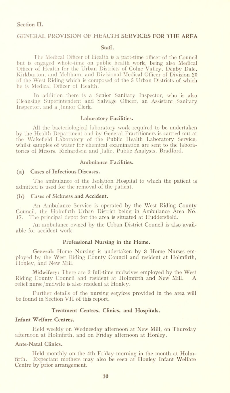 GENERAL PROVISION OF HEALTH SERVICES FOR THE AREA Staff. The Medical Officer of Health is a part-time officer of the Council but is engaged whole-time on public health work, being also Medical Officer of Health for the Urban Districts of Colne Valley, Denby Dale, Kirkburton, and Meltham, and Divisional Medical Officer of Division 20 of the West Riding which is composed of the 5 Urban Districts of which he is Medical Officer of Health. In addition there is a Senior Sanitary Inspector, who is also Cleansing Superintendent and Salvage Officer, an Assistant Sanitary Inspector, and a Junior Clerk. Laboratory Facilities. All the bacteriological laboratory work required to be undertaken by the Health Department and by General Practitioners is carried out at the Wakefield Laboratory of the Public Health Laboratory Service, whilst samples of water for chemical examination are sent to the labora- tories of Messrs. Richardson and Jaffc, Public Analysts, Bradford. Ambulance Facilities. (a) Cases of Infectious Diseases. The ambulance of the Isolation Hospital to which the patient is admitted is used for the removal of the patient. (b) Cases of Sickness and Accident. An Ambulance Service is operated by the West Riding County Council, the Holmfirth Urban District being in Ambulance Area No. 17. The principal depot for the area is situated at Huddersfield. An ambulance owned by the Urban District Council is also avail- able for accident work. Professional Nursing in the Home. General: Home Nursing is undertaken by 3 Home Nurses em- ployed by the West Riding County Council and resident at Holmfirth, Honley, and New Mill. Midwifery: There are 2 full-time midwives employed by the West Riding County Council and resident at Holmfirth and New Mill. A relief nurse/midwife is also resident at Honley. Further details of the nursing sendees provided in the area will be found in Section VII of this report. Treatment Centres, Clinics, and Hospitals. Infant Welfare Centres. Held weekly on Wednesday afternoon at New Mill, on Thursday afternoon at Holmfirth, and on Friday afternoon at Honley. Ante-Natal Clinics. Held monthly on the 4th Friday morning in the month at Holm- firth. Expectant mothers may also be seen at Honley Infant Welfare Centre by prior arrangement.