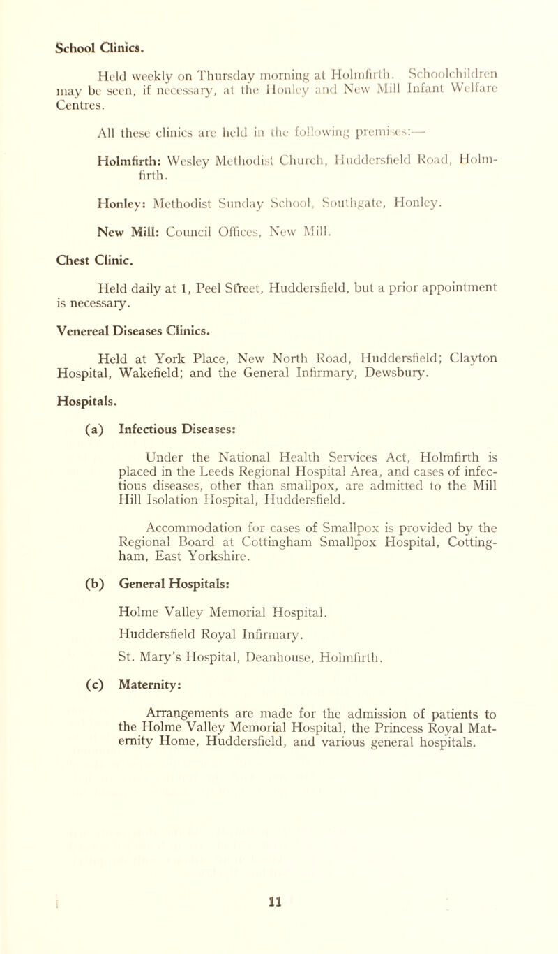 School Clinics. Held weekly on Thursday morning at Holmfirth. Schoolchildren may be seen, if necessary, at the Honley and New Mill Infant Welfare Centres. All these clinics are held in the following premises:— Holmfirth: Wesley Methodist Church, Huddersfield Road, Holm- firth. Honley: Methodist Sunday School, Southgate, Honley. New Mill: Council Offices, New Mill. Chest Clinic. Held daily at 1, Peel Street, Huddersfield, but a prior appointment is necessary. Venereal Diseases Clinics. Held at York Place, New North Road, Huddersfield; Clayton Hospital, Wakefield; and the General Infirmary, Dewsbury. Hospitals. (a) Infectious Diseases: Under the National Health Services Act, Holmfirth is placed in the Leeds Regional Hospital Area, and cases of infec- tious diseases, other than smallpox, are admitted to the Mill Hill Isolation Hospital, Huddersfield. Accommodation for cases of Smallpox is provided by the Regional Board at Cottingham Smallpox Hospital, Cotting- ham, East Yorkshire. (b) General Hospitals: Holme Valley Memorial Hospital. Huddersfield Royal Infirmary. St. Mary’s Hospital, Deanhouse, Holmfirth. (c) Maternity: Arrangements are made for the admission of patients to the Holme Valley Memorial Hospital, the Princess Royal Mat- ernity Home, Huddersfield, and various general hospitals.