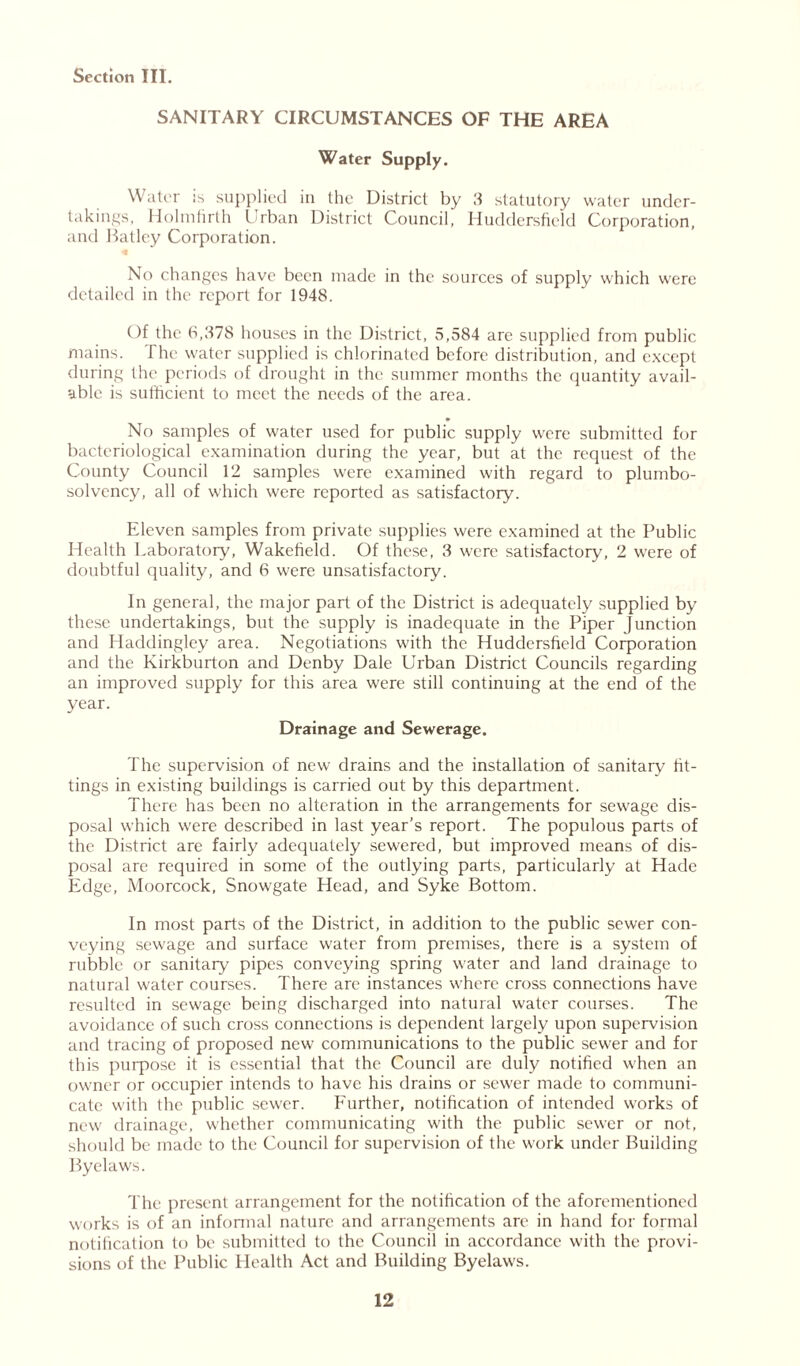 SANITARY CIRCUMSTANCES OF THE AREA Water Supply. Water :s supplied in the District by 3 statutory water under- takings, Holmfirth Urban District Council, Huddersfield Corporation, and Hatley Corporation. No changes have been made in the sources of supply which were detailed in the report for 1948. Of the 6,378 houses in the District, 5,584 are supplied from public mains. The water supplied is chlorinated before distribution, and except during the periods of drought in the summer months the quantity avail- able is sufficient to meet the needs of the area. No samples of water used for public supply were submitted for bacteriological examination during the year, but at the request of the County Council 12 samples were examined with regard to plumbo- solvency, all of which were reported as satisfactory. Eleven samples from private supplies were examined at the Public Health Laboratory, Wakefield. Of these, 3 were satisfactory, 2 were of doubtful quality, and 6 were unsatisfactory. In general, the major part of the District is adequately supplied by these undertakings, but the supply is inadequate in the Piper Junction and Haddingley area. Negotiations with the Huddersfield Corporation and the Kirkburton and Denby Dale Urban District Councils regarding an improved supply for this area were still continuing at the end of the year. Drainage and Sewerage. The supervision of new drains and the installation of sanitary fit- tings in existing buildings is carried out by this department. There has been no alteration in the arrangements for sewage dis- posal which were described in last year’s report. The populous parts of the District are fairly adequately sewered, but improved means of dis- posal are required in some of the outlying parts, particularly at Hade Edge, Moorcock, Snowgate Head, and Syke Bottom. In most parts of the District, in addition to the public sewer con- veying sewage and surface water from premises, there is a system of rubble or sanitary pipes conveying spring water and land drainage to natural water courses. There are instances where cross connections have resulted in sewage being discharged into natural water courses. The avoidance of such cross connections is dependent largely upon supervision and tracing of proposed new communications to the public sewer and for this purpose it is essential that the Council are duly notified when an owner or occupier intends to have his drains or sewer made to communi- cate with the public sewer. Further, notification of intended works of new drainage, whether communicating with the public sewer or not, should be made to the Council for supervision of the work under Building Byelaws. The present arrangement for the notification of the aforementioned works is of an informal nature and arrangements are in hand for formal notification to be submitted to the Council in accordance with the provi- sions of the Public Health Act and Building Byelaws.