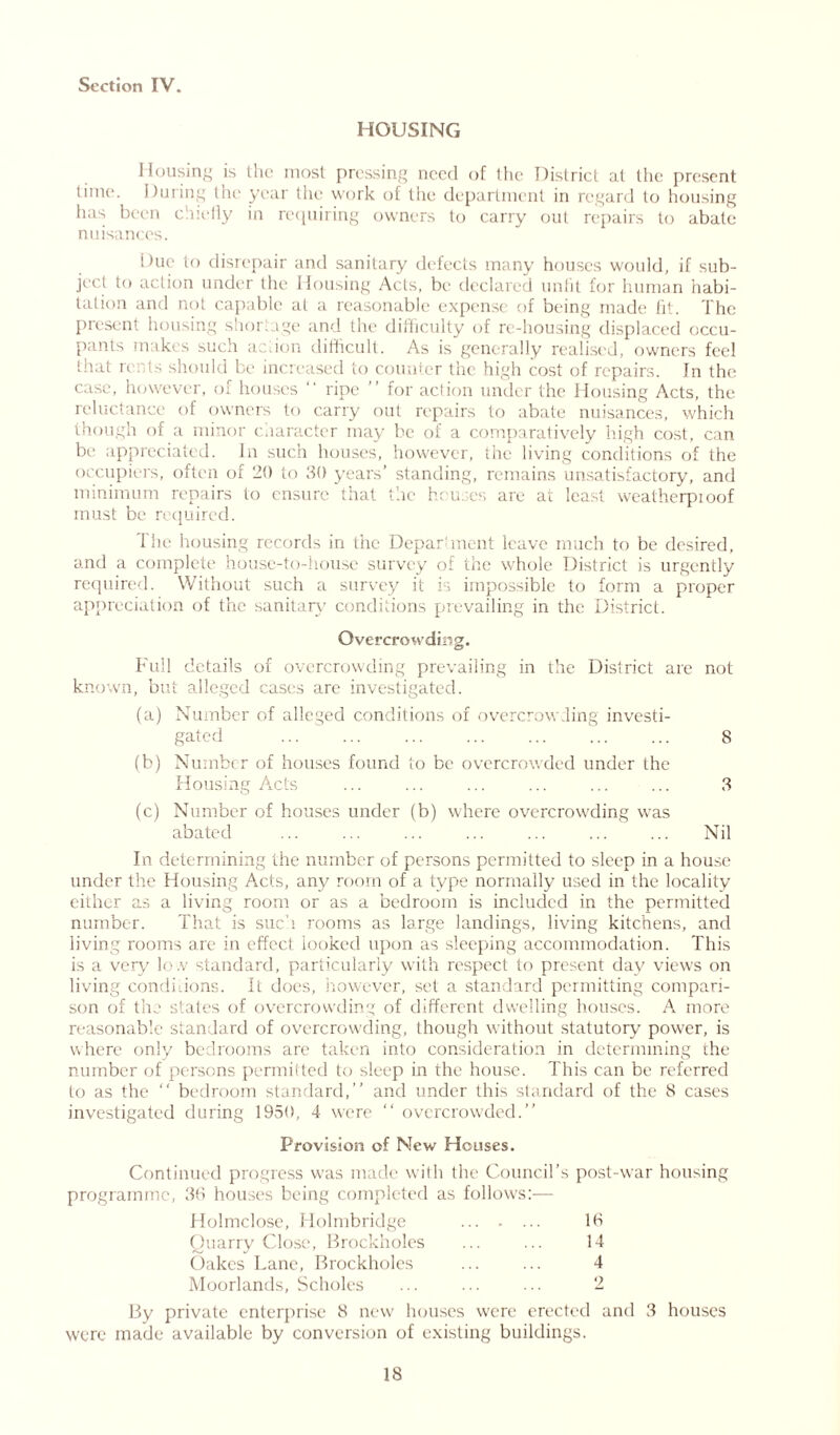 HOUSING Housing is the most pressing need of the District at the present time. During the year the work of the department in regard to housing has been chiefly in requiring owners to carry out repairs to abate nuisances. Due to disrepair and sanitary defects many houses would, if sub- ject to action under the Housing Acts, be declared unfit for human habi- tation and not capable at a reasonable expense of being made fit. The present housing shortage and the difficulty of re-housing displaced occu- pants makes such action difficult. As is generally realised, owners feel that rents should be increased to counter the high cost of repairs. In the case, however, of houses ripe ’ for action under the Housing Acts, the reluctance of owners to carry out repairs to abate nuisances, which though of a minor character may be of a comparatively high cost, can be appreciated. In such houses, however, the living conditions of the occupiers, often of 20 to 30 years’ standing, remains unsatisfactory, and minimum repairs to ensure that the houses are at least weatherpioof must be required. The housing records in the Department leave much to be desired, and a complete house-to-house survey of the whole District is urgently required. Without such a survey it is impossible to form a proper appreciation of the sanitary conditions prevailing in the District. Overcrowding. Full details of overcrowding prevailing in the District are not known, but alleged cases are investigated. (a) Number of alleged conditions of overcrowding investi- gated 8 (b) Number of houses found to be overcrowded under the Housing Acts ... ... ... ... ... ... 3 (c) Number of houses under (b) where overcrowding was abated ... ... ... ... ... ... ... Nil In determining the number of persons permitted to sleep in a house under the Housing Acts, any room of a type normally used in the locality either as a living room or as a bedroom is included in the permitted number. That is such rooms as large landings, living kitchens, and living rooms are in effect looked upon as sleeping accommodation. This is a very lo.v standard, particularly with respect to present day views on living conditions. It does, however, set a standard permitting compari- son of the states of overcrowding of different dwelling houses. A more reasonable standard of overcrowding, though without statutory power, is where only bedrooms are taken into consideration in determining the number of persons permitted to sleep in the house. This can be referred to as the “ bedroom standard,” and under this standard of the 8 cases investigated during 1950, 4 were overcrowded.” Provision of New Houses. Continued progress was made with the Council’s post-war housing programme, 36 houses being completed as follows:-— Holmclose, Holmbridge 16 Quarry Close, Brockholes ... ... 14 Oakes Lane, Brockholes ... ... 4 Moorlands, Scholes ... ... ... 2 By private enterprise 8 new houses were erected and 3 houses were made available by conversion of existing buildings.