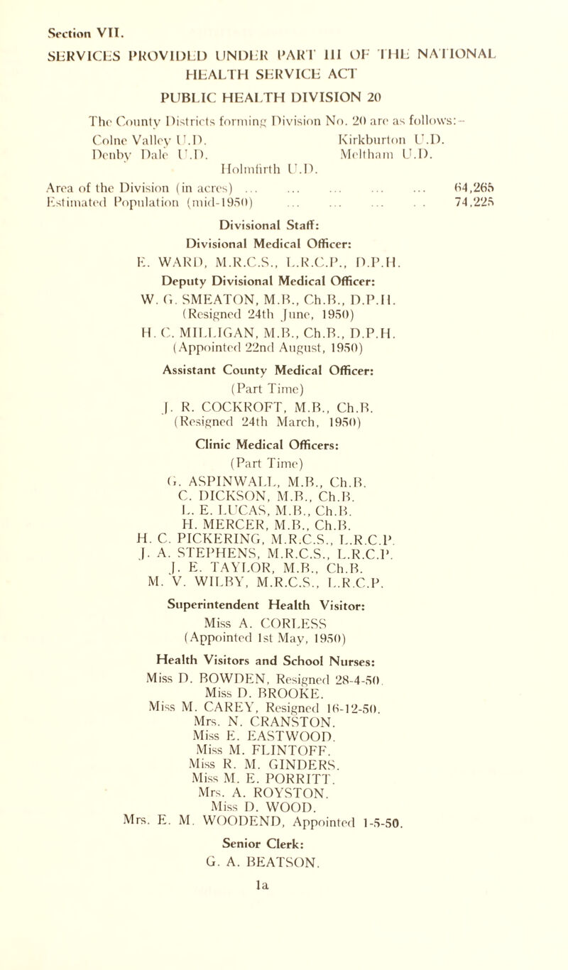 SERVICES PROVIDED UNDER PART III OF THE NATIONAL HEALTH SERVICE ACT PUBLIC HEALTH DIVISION 20 The County Districts forming Division No. 20 are as follovvs:- Colne Valley IJ.D. Kirkburton U.D. Denby Dale U.D. Meltham U.D. Holmfirth U.D. Area of the Division (in acres) ... ... ... ... ... 04,265 Estimated Population (mid-1950) ... ... ... 74.225 Divisional Staff: Divisional Medical Officer: E. WARD, M.R.C.S., L.R.C.P., D.P.H. Deputy Divisional Medical Officer: W. G. SMEATON, M.B., Ch.B., D.P.H. (Resigned 24th June, 1950) H. C. MILLIGAN, M.B., Ch.B., D.P.H. (Appointed 22nd August, 1950) Assistant County Medical Officer: (Part Time) |. R. COCKROFT, M.B., Ch.B. (Resigned 24th March, 1950) Clinic Medical Officers: (Part Time) G. ASPINWALL, M.B., Ch.B. C. DICKSON, M.B., Ch.B. L. E. LUCAS, M.B., Ch.B. H. MERCER, M.B., Ch.B. H. C. PICKERING, M.R.C.S., L.R C P f. A. STEPHENS, M.R.C.S., L.R.C.P J. E. TAYLOR, M.B., Ch.B. M. V. WILBY, M.R.C.S., L.R.C.P. Superintendent Health Visitor: Miss A. CORLESS (Appointed 1st May, 1950) Health Visitors and School Nurses: Miss D. BOWDEN, Resigned 28-4-50 Miss D. BROOKE. Miss M. CAREY, Resigned 16-12-50. Mrs. N. CRANSTON. Miss E. EASTWOOD. Miss M. FLINTOFF. Miss R. M. CINDERS. Miss M. E. PORRITT. Mrs. A. ROYSTON. Miss D. WOOD. Mrs. E. M. WOODEND, Appointed 1-5-50. Senior Clerk: G. A. BEATSON. la