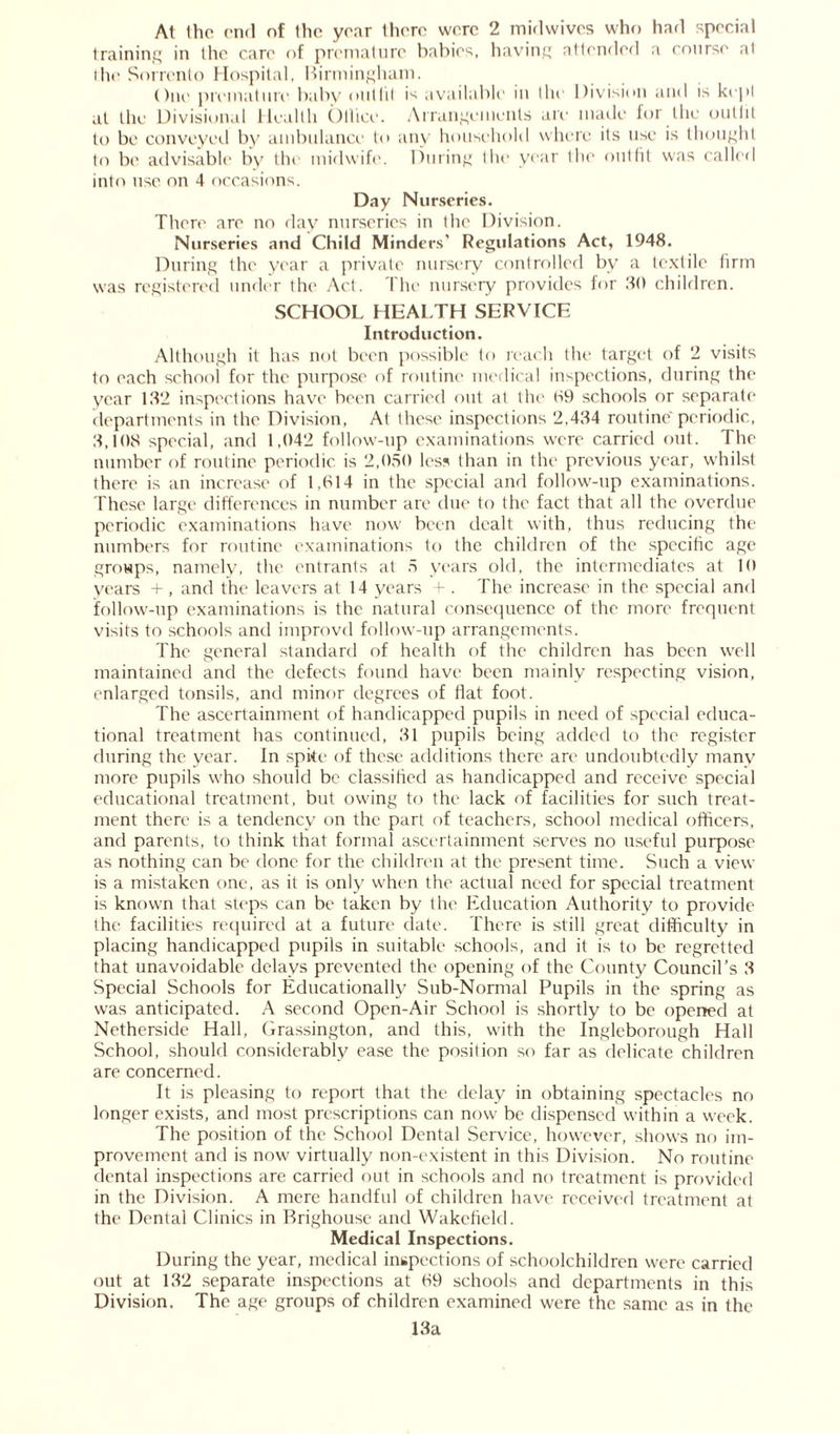 At Ihe end of Ihc year there were 2 midwives who had special training in the care of premature babies, having attended a course at die Sorrento Hospital, Birmingham. One premature baby oiitlit is available in the Division and is kept at the Divisional Health Office. Arrangements are made for the outfit to be conveyed by ambulance to any household where its use is thought to be advisable by the midwife. During the year the outfit was called into use on 4 occasions. Day Nurseries. There are no day nurseries in the Division. Nurseries and Child Minders' Regulations Act, 1948. During the year a private nursery controlled by a textile firm was registered under the Act. The nursery provides for 30 children. SCHOOL HEALTH SERVICE Introduction. Although it has not been possible to reach the target of 2 visits to each school for the purpose of routine medical inspections, during the year 132 inspections have been carried out at the 09 schools or separate departments in the Division, At these inspections 2,434 routine periodic, 3,108 special, and 1,042 follow-up examinations were carried out. The number of routine periodic is 2,050 less than in the previous year, whilst there is an increase of 1,614 in the special and follow-up examinations. These large differences in number are due to the fact that all the overdue periodic examinations have now been dealt with, thus reducing the numbers for routine examinations to the children of the specific age groups, namely, the entrants at 5 years old, the intermediates at 10 years +, and the leavers at 14 years + . The increase in the special and follow-up examinations is the natural consequence of the more frequent visits to schools and improvd follow-up arrangements. The general standard of health of the children has been well maintained and the defects found have been mainly respecting vision, enlarged tonsils, and minor degrees of fiat foot. The ascertainment of handicapped pupils in need of special educa- tional treatment has continued, 31 pupils being added to the register during the year. In spite of these additions there are undoubtedly many more pupils who should be classified as handicapped and receive special educational treatment, but owing to the lack of facilities for such treat- ment there is a tendency on the part of teachers, school medical officers, and parents, to think that formal ascertainment serves no useful purpose as nothing can be done for the children at the present time. Such a view is a mistaken one, as it is only when the actual need for special treatment is known that steps can be taken by the Education Authority to provide the facilities required at a future date. There is still great difficulty in placing handicapped pupils in suitable schools, and it is to be regretted that unavoidable delays prevented the opening of the County Council’s 3 Special Schools for Educationally Sub-Normal Pupils in the spring as was anticipated. A second Open-Air School is shortly to be opened at Netherside Hall, Grassington, and this, with the Ingleborough Hall School, should considerably ease the position so far as delicate children are concerned. It is pleasing to report that the delay in obtaining spectacles no longer exists, and most prescriptions can now be dispensed within a week. The position of the School Dental Service, however, shows no im- provement and is now virtually non-existent in this Division. No routine dental inspections are carried out in schools and no treatment is provided in the Division. A mere handful of children have received treatment at the Dental Clinics in Brighouse and Wakefield. Medical Inspections. During the year, medical inspections of schoolchildren were carried out at 132 separate inspections at 69 schools and departments in this Division. The age groups of children examined were the same as in the