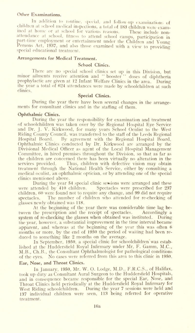 Other Examinations. In addition to loutinc, special, and follow-up examination.' of chiIdivn at school medical inspections, a total of 183 children were exam- ined at home or at school for various reasons. These include non- attendance at school, fitness to attend school camps, participation in part-time employment or entertainment under the Children and Young Persons Act, 1937, and also those examined with a view to providing special educational treatment. Arrangements for Medical Treatment. School Clinics. 1 here are no special school clinics set up in this Division, but minor ailments receive attention and “ booster ’’ doses of diphtheria prophylactic are given at 12 Infant Welfare Clinics in the area. During the year a total of 324 attendances were made by schoolchildren at such clinics. Special Clinics. During the year there have been several changes in the arrange- ments for consultant clinics and in the staffing of them. Ophthalmic Clinics. During the year the responsibility for examination and treatment of schoolchildren was taken over by the Regional Hospital Eye Service and Dr. J. V. Kirkwood, for many years School Oculist to the West Riding County Council, was transferred to the staff of the Leeds Regional Hospital Board. By agreement with the Regional Hospital Board, Ophthalmic Clinics conducted by Dr. Kirkwood are arranged by the Divisional Medical Officer as agent of the Local Hospital Management Committee, in hired premises throughout the Division, so that as far as the children are concerned there has been virtually no alteration in the services provided. Thus, children with defective vision may obtain treatment through the National Health Service, either by consulting a medical oculist, an ophthalmic optician, or by attending one of the special clinics mentioned above. During the year 54 special clinic sessions were arranged and these were attended by 410 children. Spectacles were prescribed for 237 children, 30 were found not to require any change, and 99 did not require spectacles. The number of children who attended for re-checking of glasses newly obtained was 118. At the beginning of the year there was considerable time lag be- tween the prescription and the receipt of spectacles. Accordingly a system of re-checking the glasses when obtained was instituted. During the year, however, a substantial improvement in the time interval became apparent, and whereas at the beginning of the year this was often 3 months or more, by the end of 1950 the period of waiting had been re- duced to something like 2 months on the average. In September, 1950, a special clinic for schoolchildren was estab- lished at the Huddersfield Royal Infirmary under Mr. F. Gamm, M.C., M.B., Ch.B., the Consultant Ophthalmologist for pathological conditions of the eyes. No cases were referred from this area to this clinic in 1950. Ear, Nose, and Throat Clinics. In January, 1950, Mr. W. O. Lodge, M.D., F.R.C.S., of Halifax, took up duty as Consultant Aural Surgeon to the Huddersfield Hospitals, and in consequence became responsible for the special Ear, Nose, and Throat Clinics held periodically at the Huddersfield Royal Infirmary for West Riding schoolchildren. During the year 7 sessions were held and 137 individual children were seen, 113 being referred for operative treatment.