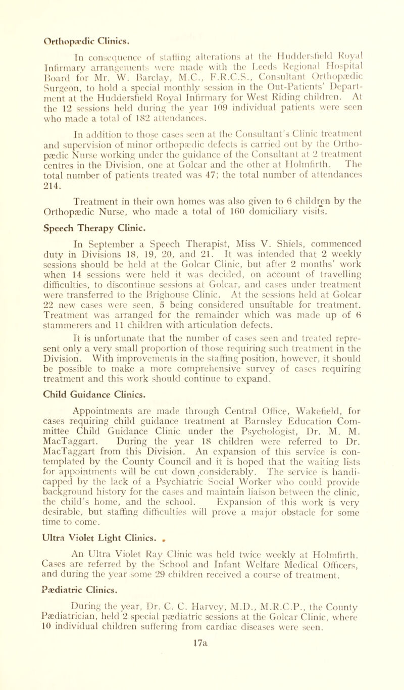 Orthopaedic Clinics. In consequence <>1 shilling alterations at the Huddersfield Royal Infirmary arrangements were made with the Leeds Regional Hospital Hoard for Mr. W. Barclay, M.C., F.R.C.S., Consultant Orthopaedic Surgeon, to hold a special monthly session in the Out-Patients’ Depart- ment at the Huddersfield Royal Infirmary for West Riding children. At the 12 sessions held during the year 109 individual patients were seen who made a total of 182 attendances. In addition to those cases seen at the Consultant’s Clinic treatment and supervision of minor orthopaedic defects is carried out by the Ortho- paedic Nurse working under the guidance of the Consultant at 2 treatment centres in the Division, one at Golcar and the other at Holmlirth. I he total number of patients treated was 47; the total number of attendances 214. Treatment in their own homes was also given to 6 children by the Orthopaedic Nurse, who made a total of 180 domiciliary visits. Speech Therapy Clinic. In September a Speech Therapist, Miss V. Shiels, commenced duty in Divisions 18, 19, 20, and 21. It was intended that 2 weekly sessions should be held at the Golcar Clinic, but after 2 months’ work when 14 sessions were held it was decided, on account of travelling difficulties, to discontinue sessions at Golcar, and cases under treatment were transferred to the Brighouse Clinic. At the sessions held at Golcar 22 new cases were seen, 5 being considered unsuitable for treatment. Treatment was arranged for the remainder which was made up of 8 stammerers and 11 children with articulation defects. It is unfortunate that the number of cases seen and treated repre- sent only a very small proportion of those requiring such treatment in the Division. With improvements in the staffing position, however, it should be possible to make a more comprehensive survey of cases requiring treatment and this work should continue to expand. Child Guidance Clinics. Appointments are made through Central Office, Wakefield, for cases requiring child guidance treatment at Barnsley Education Com- mittee Child Guidance Clinic under the Psychologist, Dr. M. M. MacTaggart. During the year 18 children were referred to Dr. MacTaggart from this Division. An expansion of this service is con- templated by the County Council and it is hoped that the waiting lists for appointments will be cut down considerably. The service is handi- capped by the lack of a Psychiatric Social Worker who could provide background history for the cases and maintain liaison between the clinic, the child’s home, and the school. Expansion of this work is very desirable, but staffing difficulties will prove a major obstacle for some time to come. Ultra Violet Light Clinics. . An Ultra Violet Ray Clinic was held twice weekly at Holmlirth. Cases are referred by the School and Infant Welfare Medical Officers, and during the year some 29 children received a course of treatment. Paediatric Clinics. During the year, Dr. C. C. Harvey, M.D., M.R.C.P., the County Paediatrician, held 2 special paediatric sessions at the Golcar Clinic, where 10 individual children suffering from cardiac diseases were seen.