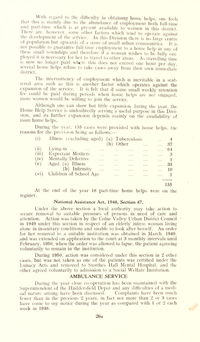 With regard to the difficulty in obtaining home helps, one feels that this is mainly due to the abundance of employment both full-time ami pait-time which is at present available to women in this district. 1 Ik k an , howcvei, some other factors which tend to operate against the development of the service. In this Division there is no large centre of population but upwards of a score of small urban communities. It is not possible to guarantee full-time employment to a home help in any of these small townships and therefore if a woman wishes to be fullv em- ployed it is necessary for her to travel to other areas. As travelling time is now no longer paid where this does not exceed one hour per day, several home helps refuse to take cases away from their own immediate district. I he interinittency of employment which is inevitable in a scat- lei ed area such as this is another factor which operates against the expansion of the service. It is felt that if some small weekly retention fee could be paid during periods when home helps are not engaged, more women would be willing to join the service. Although one can show but little expansion luring the year, the Home Help Service is undoubtedly serving a useful purpose in this Divi- sion, and its further expansion depends mainly on the availability of more home helps. During the year, 155 cases were provided with home helps, the reasons for tbe provision being as follows:— (i) Illness (excluding aged) (a) Tuberculosis ... 4 (b) Other ... ... 37 (ii) Lying-in 64 (iii) Expectant Mothers ... ... ... ... ... 3 (iv) Mentally Defective ... ... ... ... ... l (v) Aged (a) Illness 35 (b) Infirmity 10 (vi) Children of School Age 1 155 At the end of the year 18 part-time home helps tvere on the register. National Assistance Act, 1948, Section 47. Under the above section a local authority may take action to secure removal to suitable premises of persons in need of care and attention. Action was taken by the Colne Valley Urban District Council in 1949 under this section in respect of an elderly infirm woman living alone in insanitary conditions and unable to look after herself. An order for her removal to a suitable institution was obtained in March, 1949, and was extended on application to the court at 3 monthly intervals until February, 1950, when the order was allowed to lapse, the patient agreeing voluntarily to remain in the institution. During 1950, action was considered under this section in 2 other cases, but was not taken as one of the patients was certified under the Lunacy Acts and removed to Storthes Hall Mental Hospital, and the other agreed voluntarily to admission to a Social Welfare Institution. AMBULANCE SERVICE During the year close co-operation has been maintained with the Superintendent of the Huddersfield Depot and any difficulties of a medi- cal nature arising have been discussed. Complaints have been much fewer than in the previous 2 years, in fact not more than 2 or 3 cases have come to my notice during the year as compared with l or 2 each week in 1948. 26a
