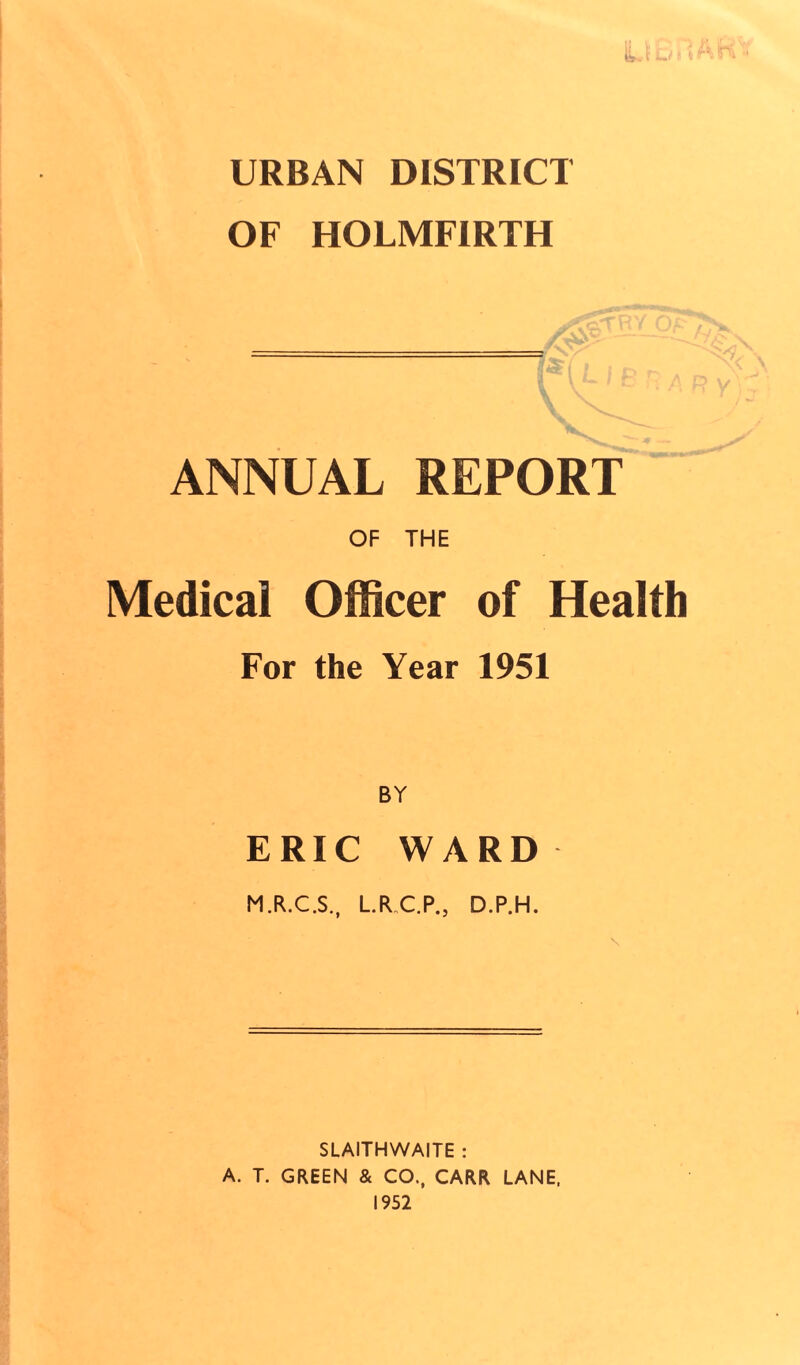 URBAN DISTRICT OF HOLMFIRTH V ^ / ^ r ANNUAL REPORT OF THE Medical Officer of Health For the Year 1951 BY ERIC WARD M.R.C.S., L.R C.P., D.P.H. SLAITHWAITE : A. T. GREEN & CO., CARR LANE, 1952