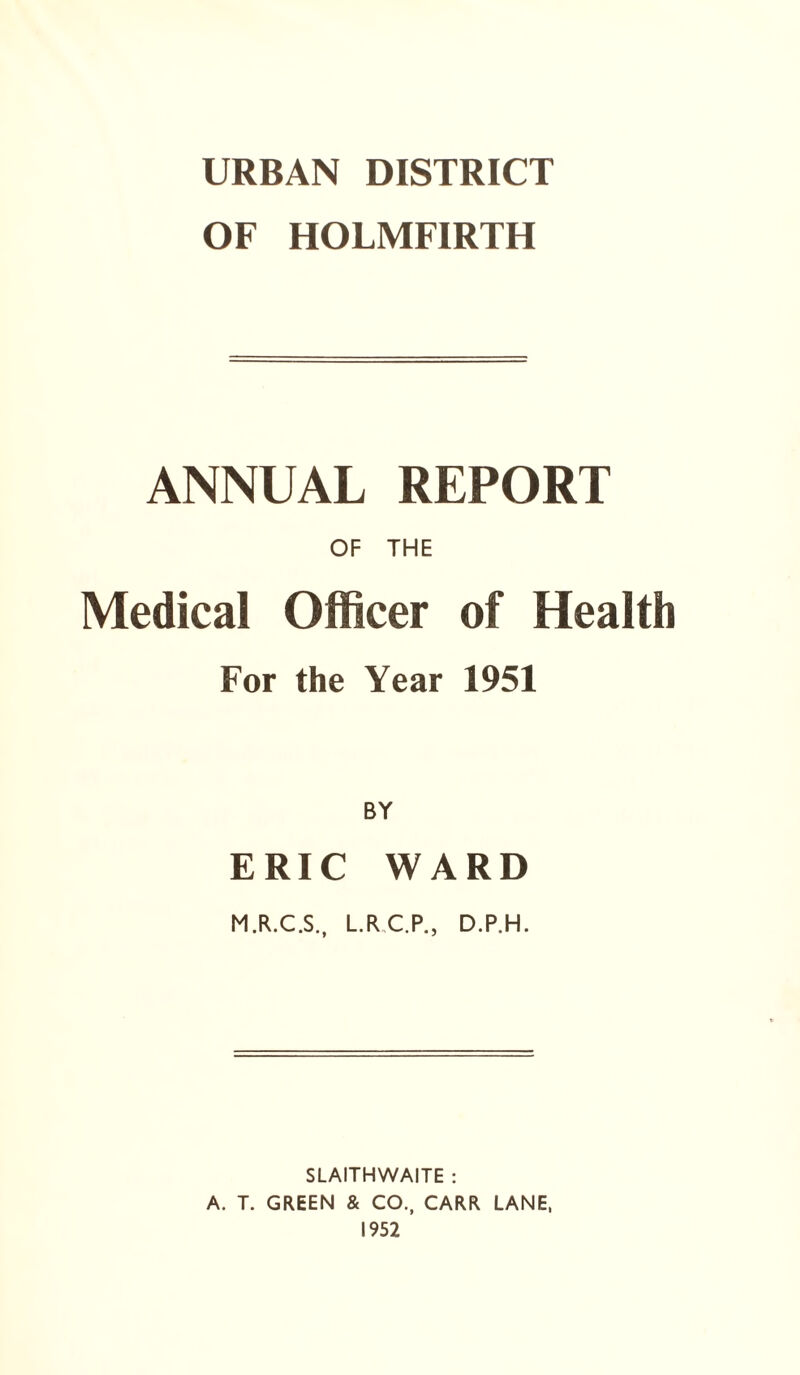 URBAN DISTRICT OF HOLMFIRTH ANNUAL REPORT OF THE Medical Officer of Health For the Year 1951 BY ERIC WARD M.R.C.S., L.R C.P., D.P.H. SLAITHWAITE : A. T. GREEN & CO., CARR LANE, 1952