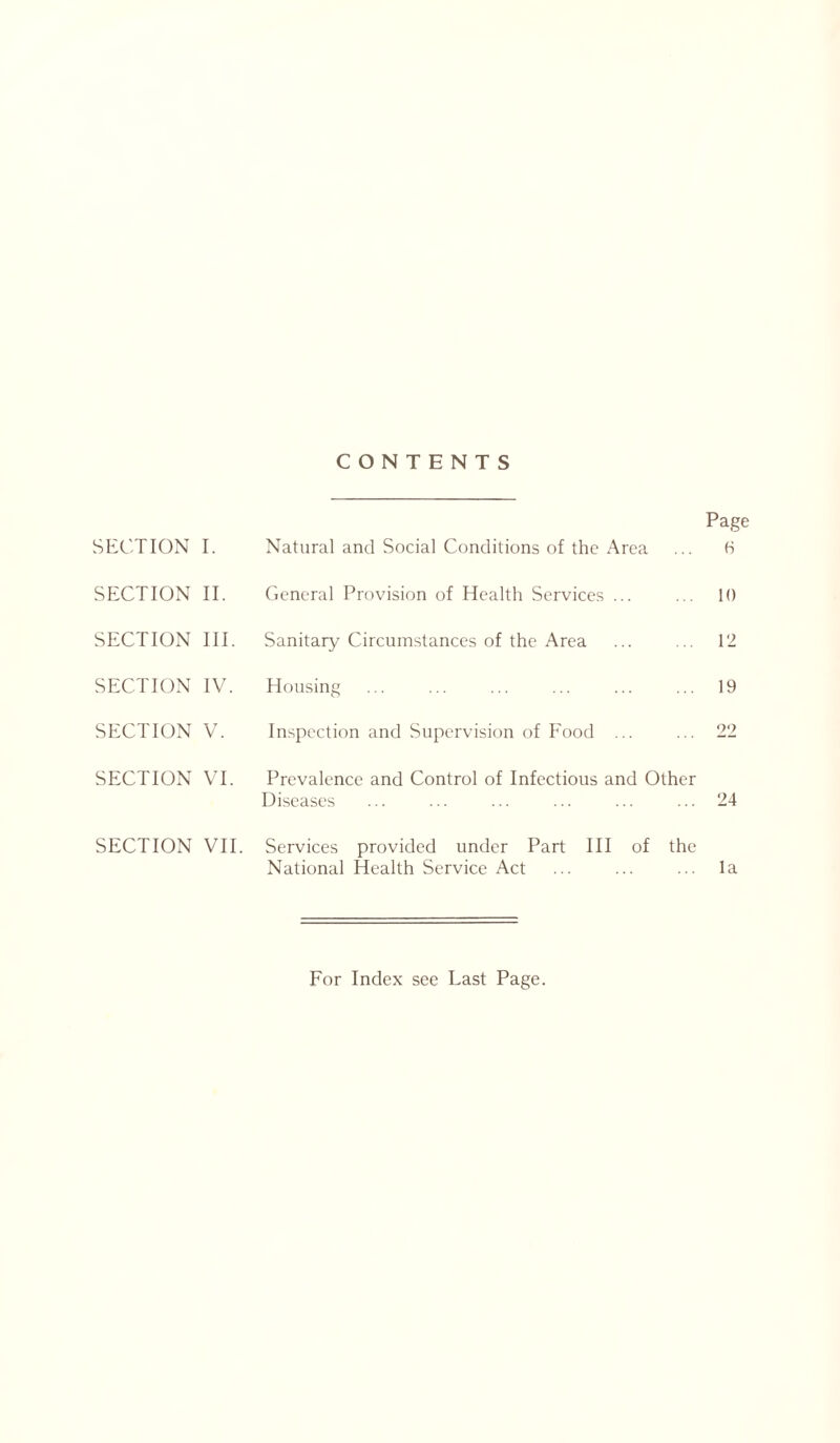 CONTENTS SECTION I. Natural and Social Conditions of the Area Page 6 SECTION II. General Provision of Health Services ... 10 SECTION III. Sanitary Circumstances of the Area 12 SECTION IV. Housing 19 SECTION V. Inspection and Supervision of Food ... 22 SECTION VI. Prevalence and Control of Infectious and Other Diseases 24 SECTION VII. Services provided under Part III of the National Health Service Act la For Index see Last Page.