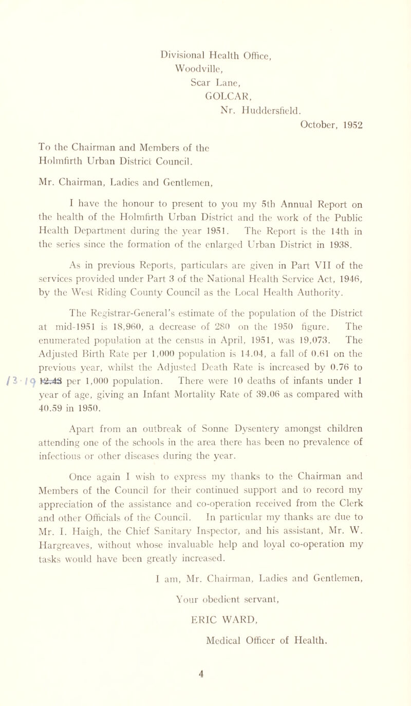 Divisional Health Office, Woodville, Scar Lane, GOLCAR, Nr. Huddersfield. October, 1952 To the Chairman and Members of the Holmfirth Urban District Council. Mr. Chairman, Ladies and Gentlemen, I have the honour to present to you my 5th Annual Report on the health of the Holmfirth Urban District and the work of the Public Health Department during the year 1951. The Report is the 14th in the series since the formation of the enlarged Urban District in 1938. As in previous Reports, particulars are given in Part VII of the services provided under Part 3 of the National Health Service Act, 1946, by the West Riding County Council as the Local Health Authority. The Registrar-General’s estimate of the population of the District at mid-1951 is 18,960, a decrease of 280 on the 1950 figure. The enumerated population at the census in April, 1951, was 19,073. The Adjusted Birth Rate per 1,000 population is 14.04, a fall of 0.61 on the previous year, whilst the Adjusted Death Rate is increased by 0.76 to P2.-43 per 1,000 population. There were 10 deaths of infants under 1 year of age, giving an Infant Mortality Rate of 39.06 as compared with 40.59 in 1950. Apart from an outbreak of Sonne Dysentery amongst children attending one of the schools in the area there has been no prevalence of infectious or other diseases during the year. Once again I wish to express my thanks to the Chairman and Members of the Council for their continued support and to record my appreciation of the assistance and co-operation received from the Clerk and other Officials of the Council. In particular my thanks are due to Mr. I. Haigh, the Chief Sanitary Inspector, and his assistant, Mr. W. Hargreaves, without whose invaluable help and loyal co-operation my tasks would have been greatly increased. I am, Mr. Chairman, Ladies and Gentlemen, Your obedient servant, ERIC WARD, Medical Officer of Health.