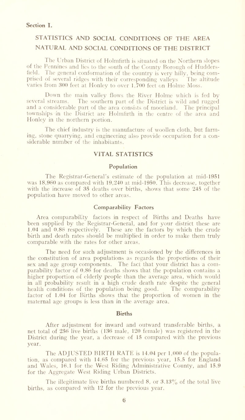 STATISTICS AND SOCIAL CONDITIONS OF THE AREA NATURAL AND SOCIAL CONDITIONS OF THE DISTRICT I he Urban District of Holmfirth is situated on the Northern slopes of the Pennines and lies to the south of the County Borough of Hudders- field. 1 he general conformation of the country is very hilly, being com- prised of several ridges with their corresponding valleys The altitude varies from 300 feet at Honley to over 1,700 feet on Holme Moss. Down the main valley flows the River Holme which is fed by several streams. The southern part of the District is wild and rugged and a considerable part of the area consists of moorland. The principal townships in the District are Holmfirth in the centre of the area and Honley in the northern portion. The chief industry is the manufacture of woollen cloth, but farm- ing, stone quarrying, and engineering also provide occupation for a con- siderable number of the inhabitants. VITAL STATISTICS Population The Registrar-General’s estimate of the population at mid-1951 was 18,930 as compared with 19,240 at mid-1950. This decrease, together with the increase of 35 deaths over births, shows that some 245 of the population have moved to other areas. Comparability Factors Area comparability factors in respect of Births and Deaths have been supplied by the Registrar-General, and for your district these are 1.04 and 0.88 respectively. These are the factors by which the crude birth and death rates should be multiplied in order to make them truly comparable with the rates for other areas. The need for such adjustment is occasioned by the differences in the constitution of area population^ as regards the proportions of their sex and age group components. The fact that your district has a com- parability factor of 0.86 for deaths shows that the population contains a higher proportion of elderly people than the average area, which would in all probability result in a high crude death rate despite the general health conditions of the population being good. The comparability factor of 1.04 for Births shows that the proportion of women in the maternal age groups is less than in the average area. Births After adjustment for inward and outward transferable births, a net total of 256 live births (136 male, 120 female) was registered in the District during the year, a decrease of 15 compared with the previous year. The ADJUSTED BIRTH RATE is 14.04 per 1,000 of the popula- tion, as compared with 14.65 for the previous year, 15.5 for England and Wales, 16.1 for the West Riding Administrative County, and 15.9 for the Aggregate West Riding Urban Districts. The illegitimate live births numbered 8, or 3.13% of the total live births, as compared with 12 for the previous year.