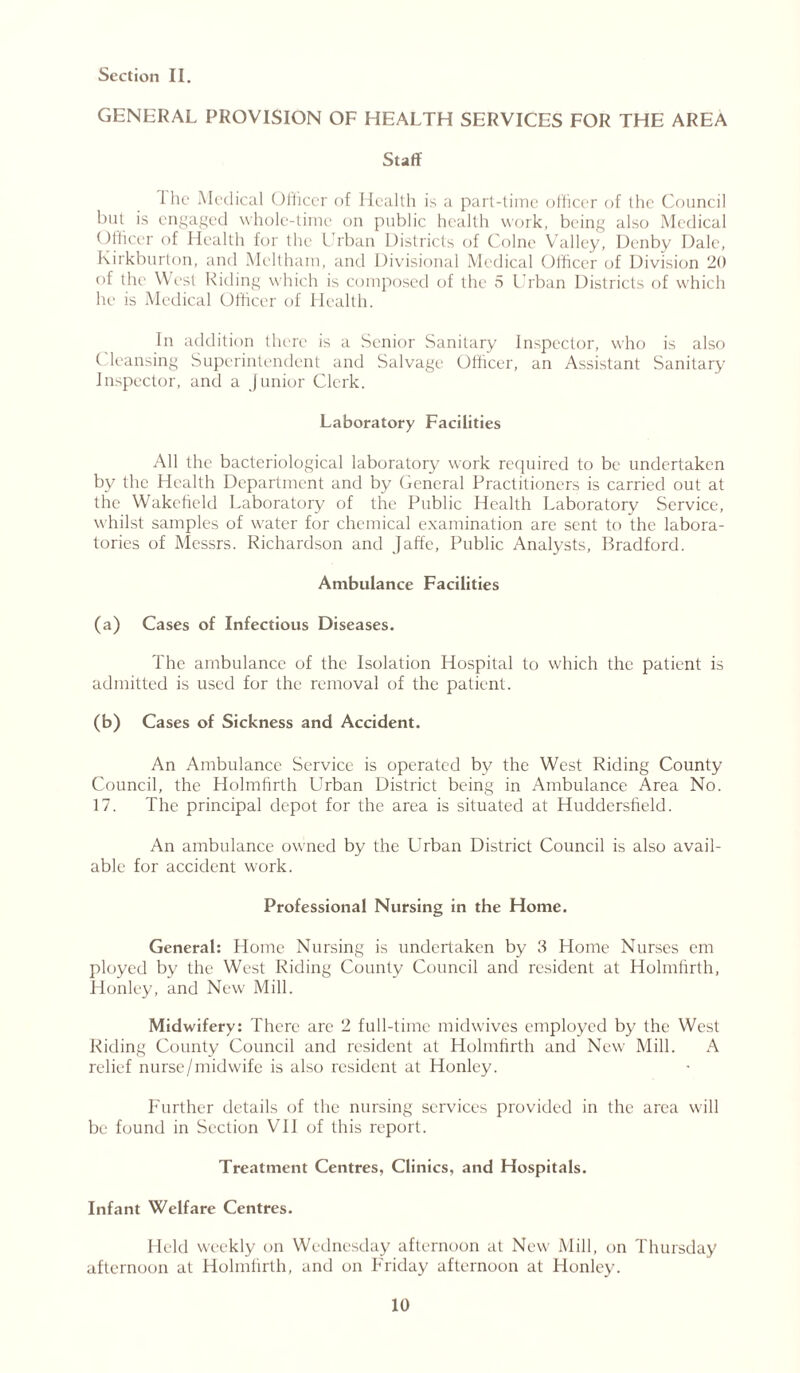 GENERAL PROVISION OF HEALTH SERVICES FOR THE AREA Staff 1 he Medical Officer of Health is a part-time officer of the Council but is engaged whole-time on public health work, being also Medical < )fficer of Health for the Urban Districts of Colne Valley, Denby Dale, Kirkburton, and Mcltham, and Divisional Medical Officer of Division 20 of the West Riding which is composed of the 5 Urban Districts of which he is Medical Officer of Health. In addition there is a .Senior Sanitary inspector, who is also ( leansing Superintendent and Salvage Officer, an Assistant Sanitary Inspector, and a Junior Clerk. Laboratory Facilities All the bacteriological laboratory work required to be undertaken bv the Health Department and by General Practitioners is carried out at the Wakefield Laboratory of the Public Health Laboratory Service, whilst samples of water for chemical examination are sent to the labora- tories of Messrs. Richardson and Jaffe, Public Analysts, Bradford. Ambulance Facilities (a) Cases of Infectious Diseases. The ambulance of the Isolation Hospital to which the patient is admitted is used for the removal of the patient. (b) Cases of Sickness and Accident. An Ambulance Service is operated by the West Riding County Council, the Holmhrth LJrban District being in Ambulance Area No. 17. The principal depot for the area is situated at Huddersfield. An ambulance owned by the Urban District Council is also avail- able for accident work. Professional Nursing in the Home. General: Home Nursing is undertaken by 3 Home Nurses em ployed by the West Riding County Council and resident at Holmhrth, Honley, and New Mill. Midwifery: There are 2 full-time midwives employed by the West Riding County Council and resident at Holmhrth and New Mill. A relief nurse/midwife is also resident at Honley. Further details of the nursing services provided in the area will be found in Section VII of this report. Treatment Centres, Clinics, and Hospitals. Infant Welfare Centres. Held weekly on Wednesday afternoon at New Mill, on Thursday afternoon at Holmhrth, and on Friday afternoon at Honley.