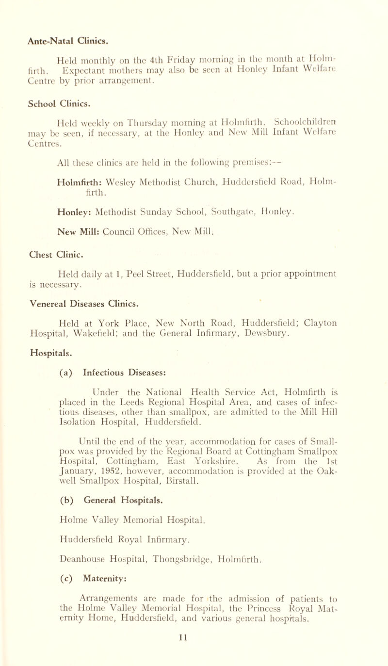 Ante-Natal Clinics. Held monthly on the 4th Friday morning in the month at Holm- firth. Expectant mothers may also be seen at Honlcy Infant Welfare Centre by prior arrangement. School Clinics. Held weekly on Thursday morning at Holmlirth. Schoolchildren may be seen, if necessary, at the Flonley and New Mill Infant Welfare Centres. All these clinics are held in the following premises:— Holmfirth: Wesley Methodist Church, Huddersfield Road, Iiolm- firth. Honley: Methodist Sunday School, Southgate, flonley. New Mill: Council Offices, New Mill. Chest Clinic. Held daily at 1, Peel Street, Huddersfield, but a prior appointment is necessary. Venereal Diseases Clinics. Held at York Place, New North Road, Huddersfield; Clayton Hospital, Wakefield; and the General Infirmary, Dewsbury. Hospitals. (a) Infectious Diseases: Under the National Health Service Act, Holmfirth is placed in the Leeds Regional Hospital Area, and cases of infec- tious diseases, other than smallpox, are admitted to the Mill Hill Isolation Hospital, Huddersfield. Until the end of the year, accommodation for cases of Small- pox was provided by the Regional Board at Cottingham Smallpox Hospital, Cottingham, East Yorkshire. As from the 1st January, 1952, however, accommodation is provided at the Oak- well Smallpox Hospital, Birstall. (b) General Hospitals. Holme Valley Memorial Hospital. Huddersfield Royal Infirmary. Deanhouse Hospital, Thongsbridge, Holmfirth. (c) Maternity: Arrangements are made for the admission of patients to the Holme Valley Memorial Hospital, the Princess Royal Mat- ernity Home, Huddersfield, and various general hospitals.