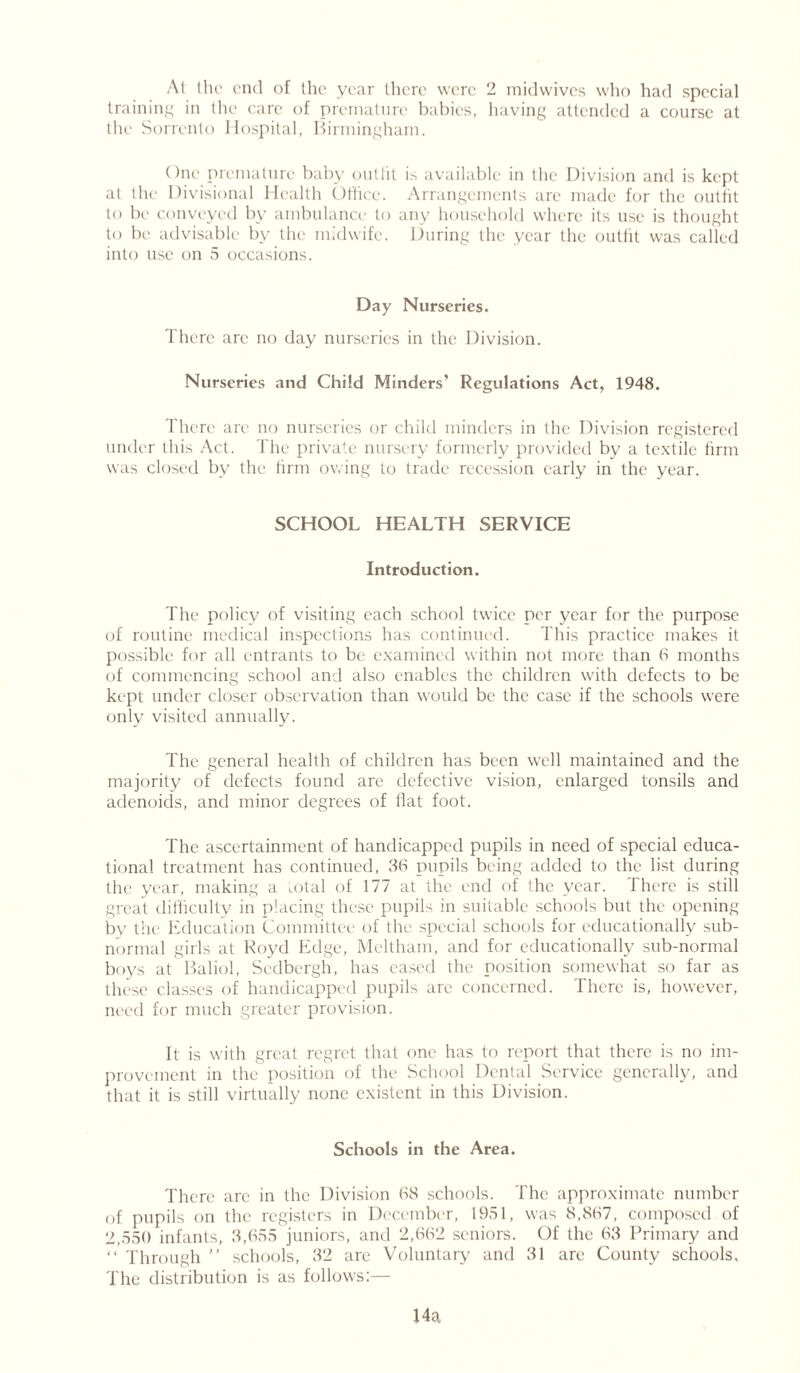 At the end of the year there were 2 midwives who had special training in the care of premature babies, having attended a course at the Sorrento Hospital, Birmingham. One premature baby outfit is available in the Division and is kept at the Divisional Health Office. Arrangements are made for the outfit to be conveyed by ambulance to any household where its use is thought to be advisable by the midwife. During the year the outfit was called into use on 5 occasions. Day Nurseries. There arc no day nurseries in the Division. Nurseries and Child Minders’ Regulations Act, 1948. There are no nurseries or child minders in the Division registered under this Act. The private nursery formerly provided by a textile firm was closed by the firm owing to trade recession early in the year. SCHOOL HEALTH SERVICE Introduction. The policy of visiting each school twice per year for the purpose of routine medical inspections has continued. This practice makes it possible for all entrants to be examined within not more than 6 months of commencing school and also enables the children with defects to be kept under closer observation than would be the case if the schools were only visited annually. The general health of children has been well maintained and the majority of defects found are defective vision, enlarged tonsils and adenoids, and minor degrees of Hat foot. The ascertainment of handicapped pupils in need of special educa- tional treatment has continued, 36 pupils being added to the list during the year, making a total of 177 at the end of the year. There is still great difficulty in placing these pupils in suitable schools but the opening bv the Education Committee of the special schools for educationally sub- normal girls at Royd Edge, Meltham, and for educationally sub-normal boys at Baliol, Sedbergh, has cased the position somewhat so far as these classes of handicapped pupils are concerned. There is, however, need for much greater provision. It is with great regret that one has to report that there is no im- provement in the position of the School Dental Service generally, and that it is still virtually none existent in this Division. Schools in the Area. There arc in the Division 68 schools. The approximate number of pupils on the registers in December, 1951, was 8,867, composed of 2,550 infants, 3,655 juniors, and 2,662 seniors. Of the 63 Primary and “ Through ” schools, 32 are Voluntary and 31 are County schools. The distribution is as follows:—