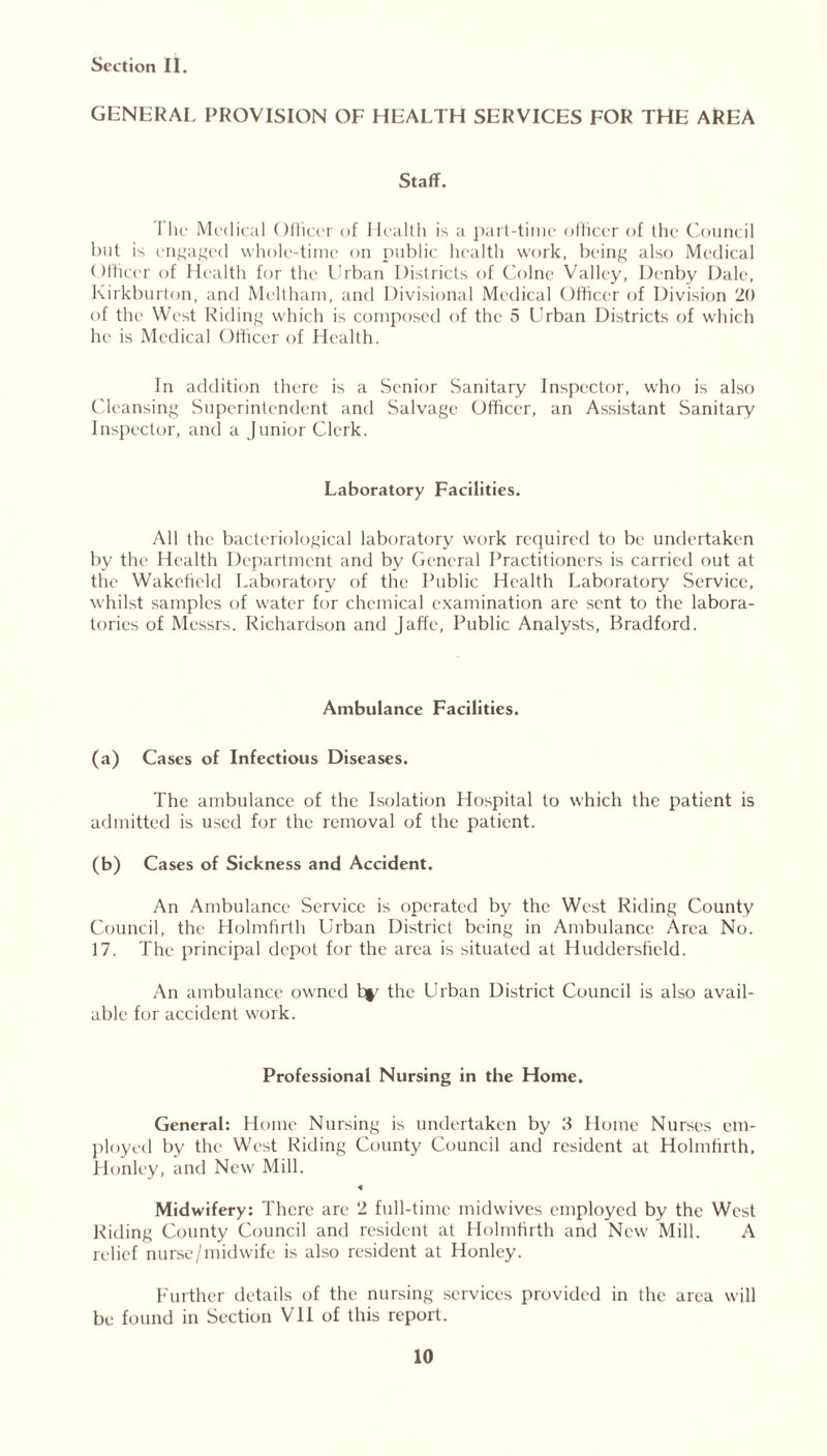 GENERAL PROVISION OF HEALTH SERVICES FOR THE AREA Staff. 1 he Medical Officer of Health is a part-time officer of the Council but is engaged whole-time on public health work, being also Medical Officer of Health for the Urban Districts of Colne Valley, Denby Dale, Kirkburton, and Meltham, and Divisional Medical Officer of Division 20 of the West Riding which is composed of the 5 Urban Districts of which he is Medical Officer of Health. In addition there is a Senior Sanitary Inspector, who is also Cleansing Superintendent and Salvage Officer, an Assistant Sanitary Inspector, and a Junior Clerk. Laboratory Facilities. All the bacteriological laboratory work required to be undertaken by the Health Department and by General Practitioners is carried out at the Wakefield Laboratory of the Public Health Laboratory Service, whilst samples of water for chemical examination are sent to the labora- tories of Messrs. Richardson and Jaffe, Public Analysts, Bradford. Ambulance Facilities. (a) Cases of Infectious Diseases. The ambulance of the Isolation Hospital to which the patient is admitted is used for the removal of the patient. (b) Cases of Sickness and Accident. An Ambulance Service is operated by the West Riding County Council, the Holmfirth Urban District being in Ambulance Area No. 17. The principal depot for the area is situated at Huddersfield. An ambulance owned hr the Urban District Council is also avail- able for accident work. Professional Nursing in the Home. General: Home Nursing is undertaken by ft Home Nurses em- ployed by the West Riding County Council and resident at Holmfirth, Honley, and New Mill. « Midwifery: There are 2 full-time mid wives employed by the West Riding County Council and resident at Holmfirth and New Mill. A relief nurse/midwife is also resident at Honley. Further details of the nursing services provided in the area will be found in Section Vll of this report.