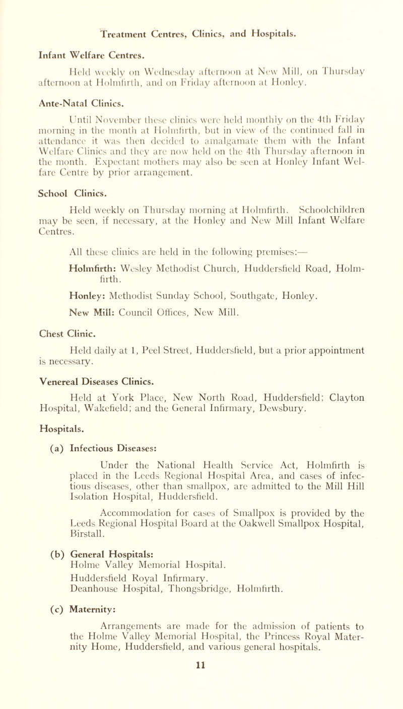 Treatment Centres, Clinics, and Hospitals. Infant Welfare Centres. Held weekly on Wednesday afternoon at New Mill, on I hursday afternoon at Holmfirth, and on Friday afternoon al Honley. Ante-Natal Clinics. Until November these clinics were held monthly on the 4th Friday morning in the month at Holmfirth, but in view of the continued fall in attendance it was then decided to amalgamate them with the Infant Welfare Clinics and they are now held on the 4th Thursday afternoon in the month. Expectant mothers may also be seen at Honley Infant Wel- fare Centre by prior arrangement. School Clinics. Held weekly on Thursday morning at Holmfirth. Schoolchildren may be seen, if necessary, at the Honley and New Mill Infant Welfare Centres. All these clinics are held in the following premises:— Holmfirth: Wesley Methodist Church, Huddersfield Road, Holm- firth. Honley: Methodist Sunday School, Southgate, Honley. New Mill: Council Offices, New Mill. Chest Clinic. Held daily at 1, Peel Street, Huddersfield, but a prior appointment is necessary. Venereal Diseases Clinics. Held at York Place, New North Road, Huddersfield: Clayton Hospital, Wakefield; and the General Infirmary, Dewsbury. Hospitals. (a) Infectious Diseases: Under the National Health Service Act, Holmfirth is placed in the Leeds Regional Hospital Area, and cases of infec- tious diseases, other than smallpox, arc admitted to the Mill Hill Isolation Hospital, Huddersfield. Accommodation for cases of Smallpox is provided by the Leeds Regional Hospital Board at the Oakwell Smallpox Hospital, Birstall. (b) General Hospitals: Holme Valley Memorial Hospital. Huddersfield Royal Infirmary. Deanhouse Hospital, Thongsbridge, Flolnffirth. (c) Maternity: Arrangements are made for the admission of patients to the Holme Valley Memorial Hospital, the Princess Royal Mater- nity Home, Huddersfield, and various general hospitals.