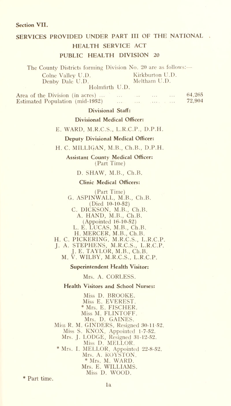 SERVICES PROVIDED UNDER PART III OF THE NATIONAL HEALTH SERVICE ACT PUBLIC HEALTH DIVISION 20 The County Districts forming Division No. 20 are as follows: Colne Valley U.I). Kirkburton U.D. Denby Dale U.D. Meltham U.D. Holmfirth U.D. Area of the Division (in acres) ... ... .. ... 04,205 Estimated Population (mid-1952) ... ... ... ... 72,904 Divisional Staff: Divisional Medical Officer: E. WARD, M.R.C.S., L.R.C.P., D.P.H. Deputy Divisional Medical Officer: H. C. MILLIGAN, M.B., Ch.B., D.P.H. Assistant County Medical Officer: (Part Time) D. SHAW, M.B., Ch.B. Clinic Medical Officers: (Part Time) G. ASPINWALL, M.B., Ch.B. (Died 10-10-52) C. DICKSON, M.B., Ch.B. A. HAND, M.B., Ch.B. (Appointed 10-10-52) L. E. LUCAS, M.B., Ch.B. H. MERCER, M.B., Ch.B. H. C. PICKERING, M.R.C.S., L.R.C.P. (. A. STEPHENS, M.R.C.S., L.R.C.P. }. E. TAYLOR, M.B., Ch.B. M. V. WILBY, M.R.C.S., L.R.C.P. Superintendent Health Visitor: Mrs. A. CORLESS. Health Visitors and School Nurses: Miss I). BROOKE. Miss E. EVEREST. * Mrs. E. FISCHER. Miss M. FUNTOFF. Mrs. D. GAINES. Miss R. M. GINDERS, Resigned 30-11-52. Miss S. KNOX, Appointed 1-7-52. Mrs. f. LODGE, Resigned 31-12-52. Miss D. MELLOR. * Mrs. I. MELLOR, Appointed 22-8-52. Mrs. A. ROYSTON. * Mrs. M. WARD. Mrs. E. WILLIAMS. Miss D. WOOD. * Part time. la