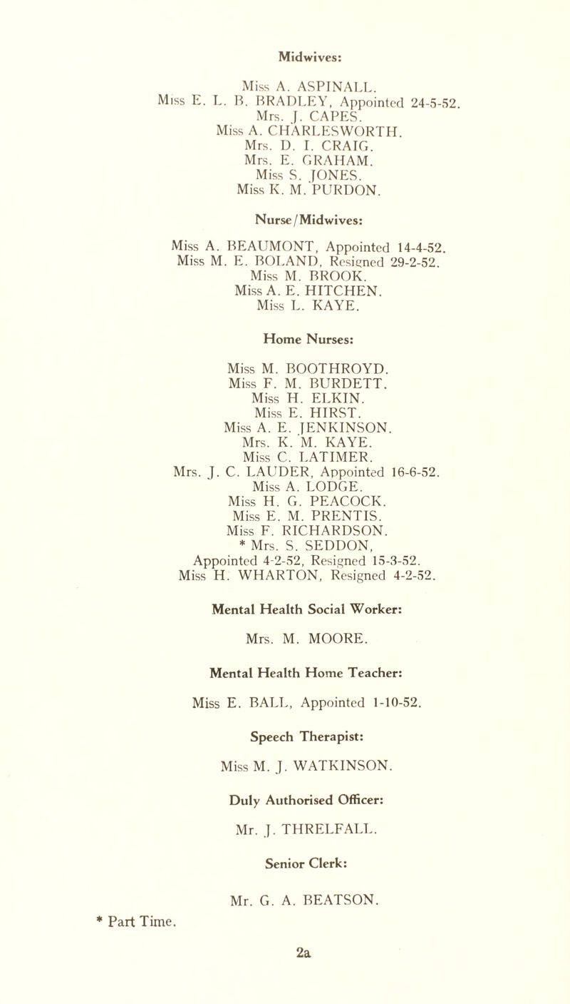 Midwives: Miss A. ASPINALL. Miss E. L. B. BRADLEY, Appointed 24-5-52 Mrs. J. CAPES. Miss A. CHARLESWORTH. Mrs. D. I. CRAIG. Mrs. E. GRAHAM. Miss S. JONES. Miss K. M. PURDON. Nurse / Midwi ves: Miss A. BEAUMONT, Appointed 14-4-52. Miss M. E. BOLAND, Resigned 29-2-52 Miss M. BROOK. Miss A. E. HITCHEN. Miss L. KAYE. Home Nurses: Miss M. BOOTHROYD. Miss F. M. BURDETT. Miss H. ELKIN. Miss E. HIRST. Miss A. E. JENKINSON. Mrs. K. M. KAYE. Miss C. LATIMER. Mrs. J. C. LALIDER, Appointed 16-6-52. Miss A. LODGE. Miss H. G. PEACOCK. Miss E. M. PRENTIS. Miss F. RICHARDSON. * Mrs. S. SEDDON, Appointed 4-2-52, Resigned 15-3-52. Miss H. WHARTON, Resigned 4-2-52. Mental Health Social Worker: Mrs. M. MOORE. Mental Health Home Teacher: Miss E. BALL, Appointed 1-10-52. Speech Therapist: Miss M. J. WATKINSON. Duly Authorised Officer: Mr. J. THRELFALL. Senior Clerk: Mr. G. A. BEATSON. * Part Time. 2a