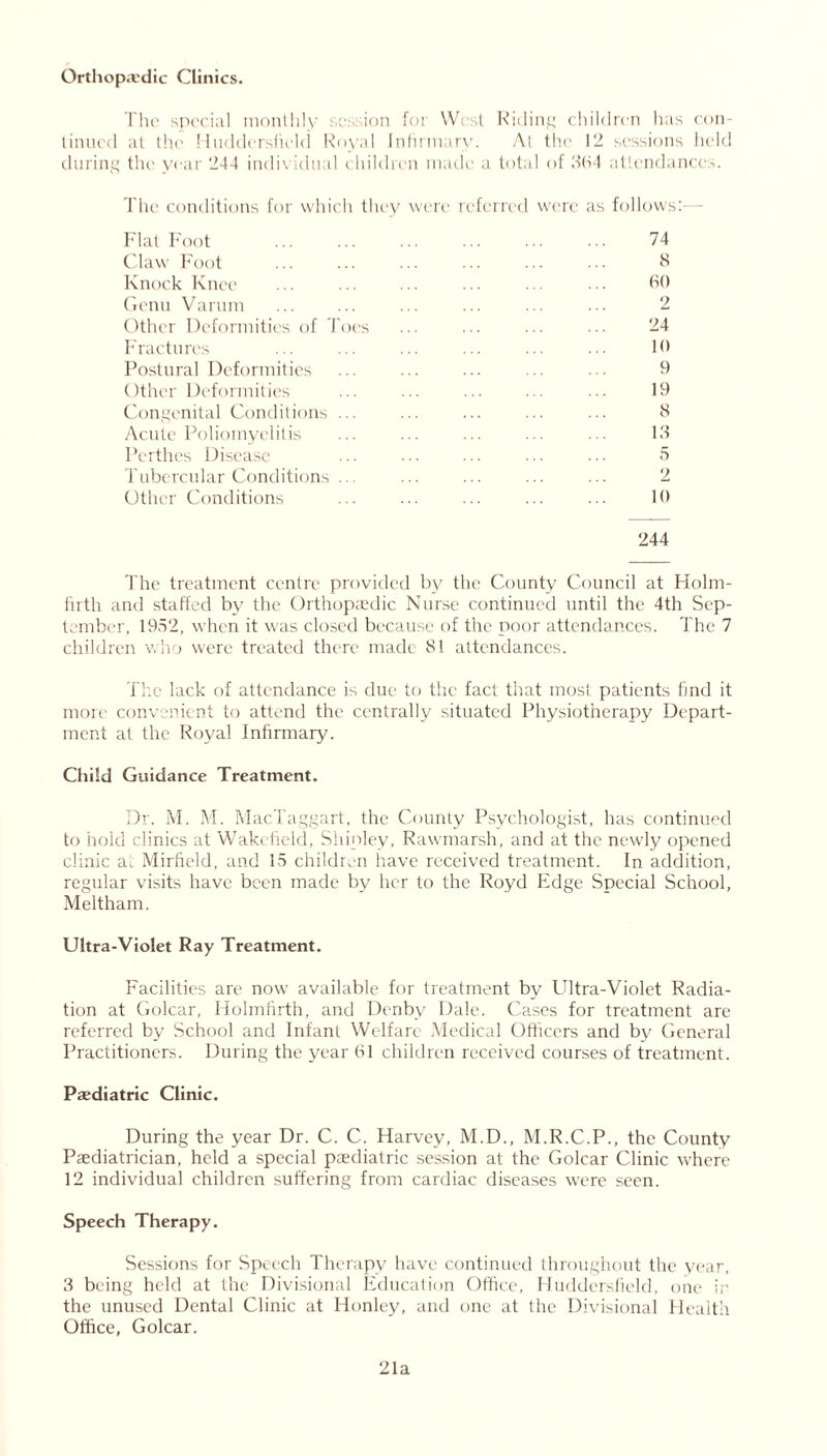 Orthopaedic Clinics. The special monthly session for West Riding children has con- tinued at the Huddersfield Royal Infirmary. At the 12 sessions held during the year 244 individual children made a total of oh4 attendances. The conditions for which they were referred were as follows: Flat Foot ... ... ... ... 74 Claw Foot ... ... ... ... ... ••• 8 Knock Knee ... ... ... ... ... • ■ • 60 Genu Varum ... ... ... ... ... ... 2 Other Deformities of Toes ... ... ... ... 24 Fractures ... ... ... ... ... ... 10 Postural Deformities ... ... ... ... • • 9 Other Deformities ... ... ... ... 19 Congenital Conditions ... ... ... ... ... 6 Acute Poliomyelitis ... ... ... ... ... 13 Perthes Disease ... ... ... ... ••• 5 Tubercular Conditions ... ... ... ... ... 2 Other Conditions ... ... ... ... ... 10 244 The treatment centre provided by the County Council at Holm- firth and staffed by the Orthopaedic Nurse continued until the 4th Sep- tember, 1952, when it was closed because of the poor attendances. The 7 children who were treated there made 81 attendances. The lack of attendance is due to the fact that most patients find it more convenient to attend the centrally situated Physiotherapy Depart- ment at the Royal Infirmary. Child Guidance Treatment. Dr. M. M. MacTaggart, the County Psychologist, has continued to hold clinics at Wakefield, Shipley, Rawmarsh, and at the newly opened clinic at Mirfield, and 15 children have received treatment. In addition, regular visits have been made by her to the Royd Edge Special School, Meltham. Ultra-Violet Ray Treatment. Facilities are now available for treatment by Ultra-Violet Radia- tion at Golcar, Holmfirth, and Denby Dale. Cases for treatment are referred by School and Infant Welfare Medical Officers and by General Practitioners. During the year 61 children received courses of treatment. Paediatric Clinic. During the year Dr. C. C. Harvey, M.D., M.R.C.P., the County Paediatrician, held a special paediatric session at the Golcar Clinic where 12 individual children suffering from cardiac diseases were seen. Speech Therapy. Sessions for Speech Therapy have continued throughout the year, 3 being held at the Divisional Education Office, Huddersfield, one ir the unused Dental Clinic at Honley, and one at the Divisional Health Office, Golcar. 21a