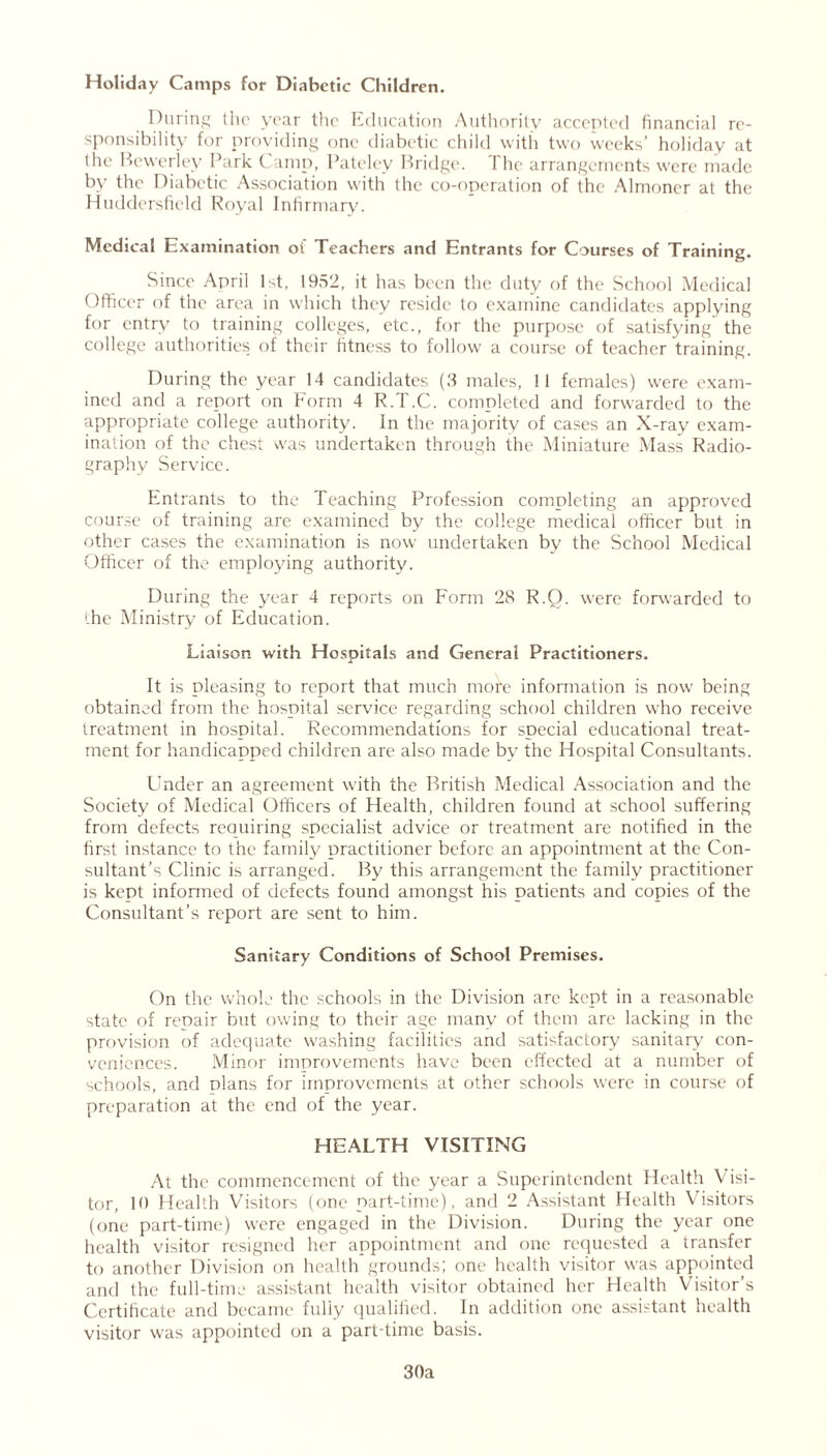 Holiday Camps for Diabetic Children. During the year the Education Authority accepted financial re- sponsibility for providing one diabetic child with two weeks’ holiday at the Bewcrley Park Camp, Pateley Bridge. The arrangements were made by the Diabetic Association with the co-operation of the Almoner at the Huddersfield Royal Infirmary. Medical Examination of Teachers and Entrants for Courses of Training. Since April 1st, 1952, it has been the duty of the School Medical Officer of the area in which they reside to examine candidates applying for entry to training colleges, etc., for the purpose of satisfying the college authorities of their fitness to follow a course of teacher training. During the year 14 candidates (3 males, 11 females) were exam- ined and a report on Form 4 R.T.C. completed and forwarded to the appropriate college authority. In the majority of cases an X-ray exam- ination of the chest was undertaken through the Miniature Mass Radio- graphy Service. Entrants to the Teaching Profession completing an approved course of training are examined by the college medical officer but in other cases the examination is now undertaken by the School Medical Officer of the employing authority. During the year 4 reports on Form 28 R.O. were forwarded to the Ministry of Education. Liaison with Hospitals and General Practitioners. It is pleasing to report that much more information is now being obtained from the hospital service regarding school children who receive treatment in hospital. Recommendations for special educational treat- ment for handicapped children are also made by the Hospital Consultants. Linder an agreement with the British Medical Association and the Society of Medical Officers of Health, children found at school suffering from defects requiring specialist advice or treatment are notified in the first instance to the family practitioner before an appointment at the Con- sultant’s Clinic is arranged. By this arrangement the family practitioner is kept informed of defects found amongst his patients and copies of the Consultant’s report are sent to him. Sanitary Conditions of School Premises. On the whole the schools in the Division are kept in a reasonable state of repair but owing to their age many of them are lacking in the provision of adequate washing facilities and satisfactory sanitary con- veniences. Minor improvements have been effected at a number of schools, and olans for improvements at other schools were in course of preparation at the end of the year. HEALTH VISITING At the commencement of the year a Superintendent Health Visi- tor, 10 Health Visitors (one part-time), and 2 Assistant Health Visitors (one part-time) were engaged in the Division. During the year one health visitor resigned her appointment and one requested a transfer to another Division on health grounds; one health visitor was appointed and the full-time assistant health visitor obtained her Health Visitor’s Certificate and became fully qualified. In addition one assistant health visitor was appointed on a part-time basis. 30a
