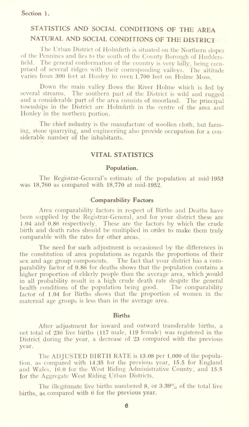 STATISTICS AND SOCIAL CONDITIONS OF THE AREA NATURAL AND SOCIAL CONDITIONS OF THE DISTRICT The Urban District of Holmfirth is situated on the Northern slopes of the Pennines and lies to the south of the County Borough of Hudders- field. The general conformation of the country is very hilly, being com- prised of several ridges with their corresponding valleys. The altitude varies from 300 feet at Honley to ovei| 1,700 feet on Holme Moss. Down the main valley flows the River Holme which is fed by several streams. The southern part of the District is wild and rugged and a considerable part of the area consists of moorland. The principal townships in the District are Holmfirth in the centre of the area and Honley in the northern portion. The chief industry is the manufacture of woollen cloth, but farm- ing, stone quarrying, and engineeriing also provide occupation for a con- siderable number of the inhabitants. VITAL STATISTICS Population, The Registrar-General’s estimate of the population at mid 1953 was 18,760 as compared with 18,770 at mid-1952. Comparability Factors Area comparability factors in respect of Births and Deaths have been supplied by the Registrar-General, and for your district these are 1.04 and 0.86 respectively. These are the factors by which the crude birth and death rates should be multiplied in order to make them truly comparable with the rates for other areas. The need for such adjustment is occasioned by the differences in the constitution of area populations as regards the proportions of their sex and age group components. The fact that your district has a com- parability factor of 0.86 for deaths shows that the population contains a higher proportion of elderly people than the average area, which would in all probability result in a high crude death rate despite the general health conditions of the population being good. The comparability factor of 1.04 for Births shows that the proportion of women in the maternal age groups is less than in the average area. Births After adjustment for inward and outward transferable births, a net total of 236 live births (117 male, 119 female) was registered in the District during the year, a decrease of 23 compared with the previous year. The ADJUSTED BIRTH RATE is 13.08 per 1,000 of the popula- tion, as compared with 14.35 for the previous year, 15.5 for England and Wales, 16.0 for the West Riding Administrative County, and 15.5 for the Aggregate West Riding Urban Districts. The illegitimate live births numbered 8, or 3.39% of the total live births, as compared with 6 for the previous year.