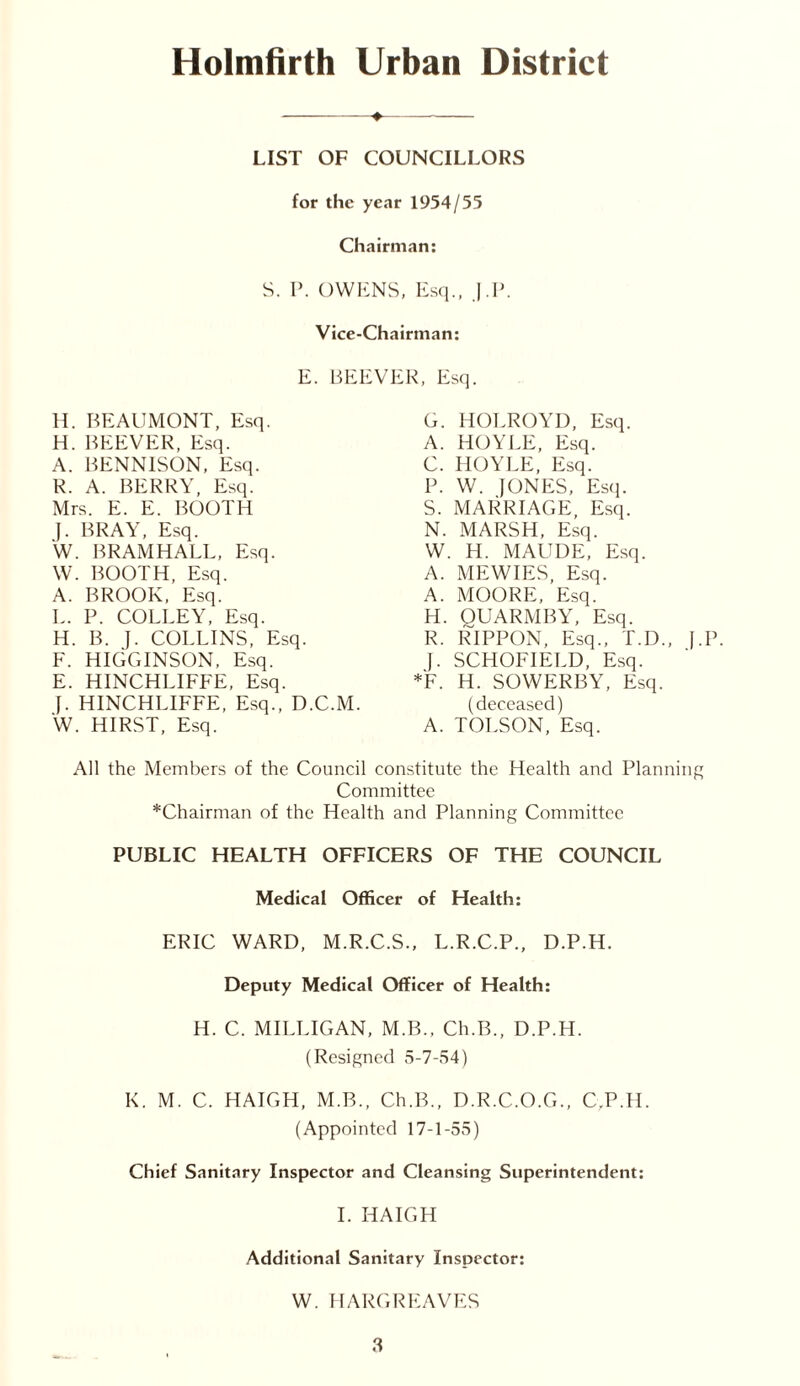 Holmfirth Urban District LIST OF COUNCILLORS for the year 1954/55 Chairman: S. P. OWENS, Esq., |.P. Vice-Chairman: E. BEEVER, Esq. H. BEAUMONT, Esq. H. BEEVER, Esq. A. BENNISON, Esq. R. A. BERRY, Esq. Mrs. E. E. BOOTH J. BRAY, Esq. W. BRAMHALL, Esq. W. BOOTH, Esq. A. BROOK, Esq. L. P. COLLEY, Esq. H. B. }. COLLINS, Esq. F. HIGGINSON, Esq. E. HINCHLIFFE, Esq. J. HINCHLIFFE, Esq., D.C.M. W. HIRST, Esq. G. HOLROYI), Esq. A. HOYLE, Esq. C. HOYLE, Esq. P. W. JONES, Esq. S. MARRIAGE, Esq. N. MARSH, Esq. W. H. MAUDE, Esq. A. MEWIES, Esq. A. MOORE, Esq. H. QUARMBY, Esq. R. RIPPON, Esq., T.D., J.P. J. SCHOFIELD, Esq. *F. H. SOWERBY, Esq. (deceased) A. TOLSON, Esq. All the Members of the Council constitute the Health and Planning Committee *Chairman of the Health and Planning Committee PUBLIC HEALTH OFFICERS OF THE COUNCIL Medical Officer of Health: ERIC WARD, M.R.C.S., L.R.C.P., D.P.H. Deputy Medical Officer of Health: H. C. MILLIGAN, M.B., Ch.B., D.P.H. (Resigned 5-7-54) K. M. C. HAIGH, M.B., Ch.B., D.R.C.O.G., C.P.H. (Appointed 17-1-55) Chief Sanitary Inspector and Cleansing Superintendent: I. HAIGH Additional Sanitary Inspector: W. HARGREAVES