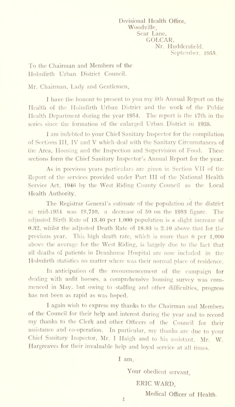 Divisional Health Office, Woodville, Scar Lane, GOLCAR, Nr. Huddersfield. September, 1955. To the Chairman and Members of the Holmfirth Url)an District Council. Mr. Chairman, Lady and Gentlemen, I have the honour to present to you my 8th Annual Report on the Health of the Holmfirth Urban District and the work of the Public Health Department during the year 1954. The report is the 17th in the series since the formation of the enlarged Urban District in 1938. I am indebted to your Chief Sanitary Inspector for the compilation of Sections III, IV and V which deal with the Sanitary Circumstances of the Area, Housing and the Inspection and Supervision of Food. These sections form the Chief Sanitary Inspector’s Annual Report for the year. As in previous years particulars are given in Section VII of the Report of the services provided under Part III of the National Health Service Act, 1948 by the West Riding County Council as the Local Health Authority. The Registrar General’s estimate of the population of the district at mid-1954 was 18,710, a decrease of 50 on the 1953 figure. The adjusted Birth Rate of 13.40 per 1,000 population is a slight increase of 0.32, whilst the adjusted Death Rate of 18.83 is 2.10 above that for the previous year. This high death rate, which is more than 6 per 1,990 above the average for the West Riding, is largely due to the fact that all deaths of patients in Deanhouse Hospital arc now included in the Holmfirth statistics no matter where was their normal place of residence. In anticipation of the recommencement of the campaign for dealing with unfit houses, a comprehensive housing survey was com- menced in May, but owing to staffing and other difficulties, progress has not been as rapid as was hoped. I again wish to express my thanks to the Chairman and Members of the Council for their help and interest during the year and to record my thanks to the Clerk and other Officers of the Council for their assistance and co-operation. In particular, my thanks are due to your Chief Sanitary Inspector, Mr. I Haigh and to his assistant, Mr. W. Hargreaves for their invaluable help and loyal service at all times. I am. Your obedient servant, ERIC WARD, Medical Officer of Health