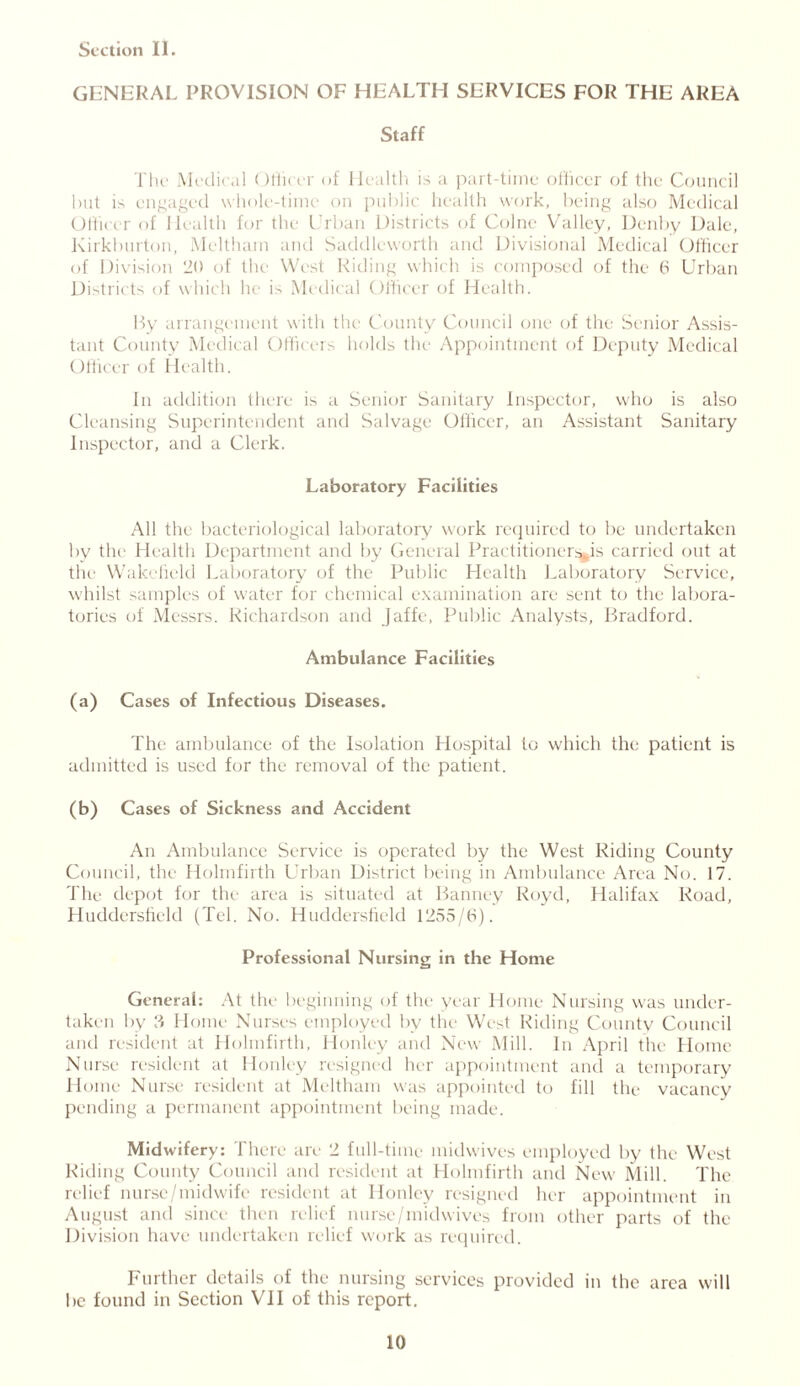 GENERAL PROVISION OF HEALTH SERVICES FOR THE AREA Staff The Medical Officer of Health is a part-time officer of the Council but is engaged whole-time on public health work, being also Medical Officer of Health for the Urban Districts of Colne Valley, Denby Dale, Kirkburton, Meltham and Saddleworth and Divisional Medical Officer of Division 20 of the West Riding which is composed of the 6 Urban Districts of which he is Medical Officer of Health. By arrangement with the County Council one of the Senior Assis- tant County Medical Officers holds the Appointment of Deputy Medical Officer of Health. In addition there is a Senior Sanitary Inspector, who is also Cleansing Superintendent and Salvage Officer, an Assistant Sanitary Inspector, and a Clerk. Laboratory Facilities All the bacteriological laboratory work required to be undertaken by the Health Department and by General Practitioners^is carried out at the Wakefield Laboratory of the Public Health Laboratory Service, whilst samples of water for chemical examination are sent to the labora- tories of Messrs. Richardson and Jaffe, Public Analysts, Bradford. Ambulance Facilities (a) Cases of Infectious Diseases. The ambulance of the Isolation Hospital to which the patient is admitted is used for the removal of the patient. (b) Cases of Sickness and Accident An Ambulance Service is operated by the West Riding County Council, the Holmfirth Urban District being in Ambulance Area No. 17. The depot for the area is situated at Banney Royd, Halifax Road, Huddersfield (Tel. No. Huddersfield 1255/6). Professional Nursing in the Home General: At the beginning of the year Home Nursing was under- taken by 3 Home Nurses employed by the Wi st Riding County Council and resident at Holmfirth, Honley and New Mill. In April the Home Nurse resident at Honley resigned her appointment and a temporary Home Nurse resident at Meltham was appointed to fill the vacancy pending a permanent appointment being made. Midwifery: There are 2 full-time midwives employed by the West Riding County Council and resident at Holmfirth and New Mill. The relief nurse/midwife resident at Honley resigned her appointment in August and since then relief nurse/midwives from other parts of the Division have undertaken relief work as required. Further details of the nursing services provided in the area will be found in Section VI1 of this report.