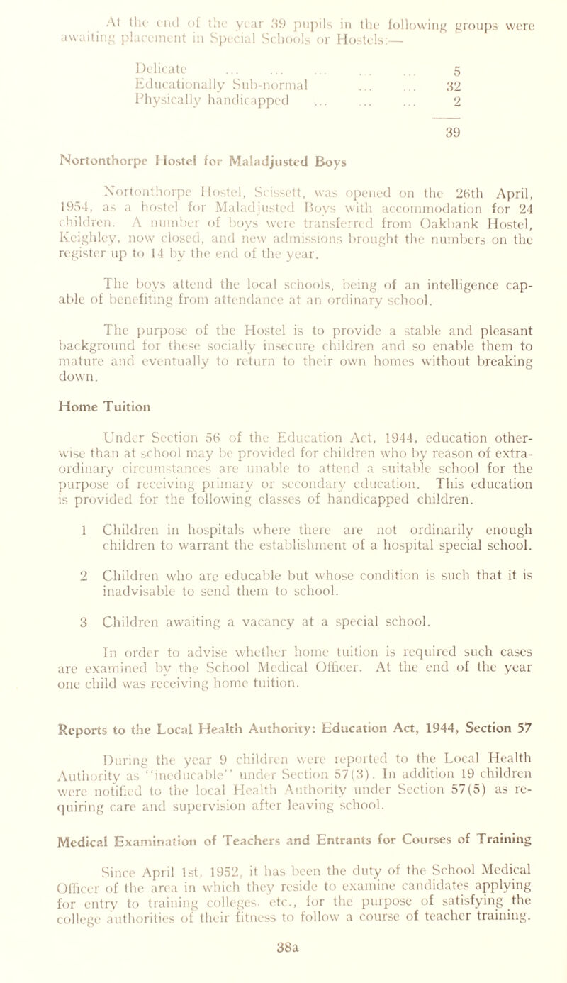 At the end of the year 89 pupils in the following groups were awaiting placement in Special Schools or Hostels:— Delicate ... ... ... 5 Educationally Sub-normal ... ... 32 Physically handicapped ... ... ... 2 39 Nortonthorpe Hostel for Maladjusted Boys Nortonthorpe Hostel, Scissett, was opened on the 26th April, 1954, as ,i hostel for Maladjusted Boys with accommodation for 24 children. A number of boys were transferred from Oakbank Hostel, Keighley, now closed, and new admissions brought the numbers on the register up to 14 by the end of the year. The boys attend the local schools, being of an intelligence cap- able of benefiting from attendance at an ordinary school. The purpose of the Hostel is to provide a stable and pleasant background for these socially insecure children and so enable them to mature and eventually to return to their own homes without breaking down. Home Tuition Under Section 56 of the Education Act, 1944, education other- wise than at school may be provided for children who by reason of extra- ordinary circumstances are unable to attend a suitable school for the purpose of receiving primary or secondary education. This education is provided for the following classes of handicapped children. 1 Children in hospitals where there are not ordinarily enough children to warrant the establishment of a hospital special school. 2 Children who are educable but whose condition is such that it is inadvisable to send them to school. 3 Children awaiting a vacancy at a special school. In order to advise whether home tuition is required such cases arc examined by the School Medical Officer. At the end of the year one child was receiving home tuition. Reports to the Local Health Authority: Education Act, 1944, Section 57 During the year 9 children were reported to the Local Health Authority as “ineducable” under Section 57(3). In addition 19 children were notified to the local Health Authority under Section 57(5) as re- quiring care and supervision after leaving school. Medical Examination of Teachers and Entrants for Courses of Training Since April 1st, 1952, it has been the duty of the School Medical Officer of the area in which they reside to examine candidates applying for entry to training colleges, etc., for the purpose of satisfying the college authorities of their fitness to follow a course of teacher training. 38a