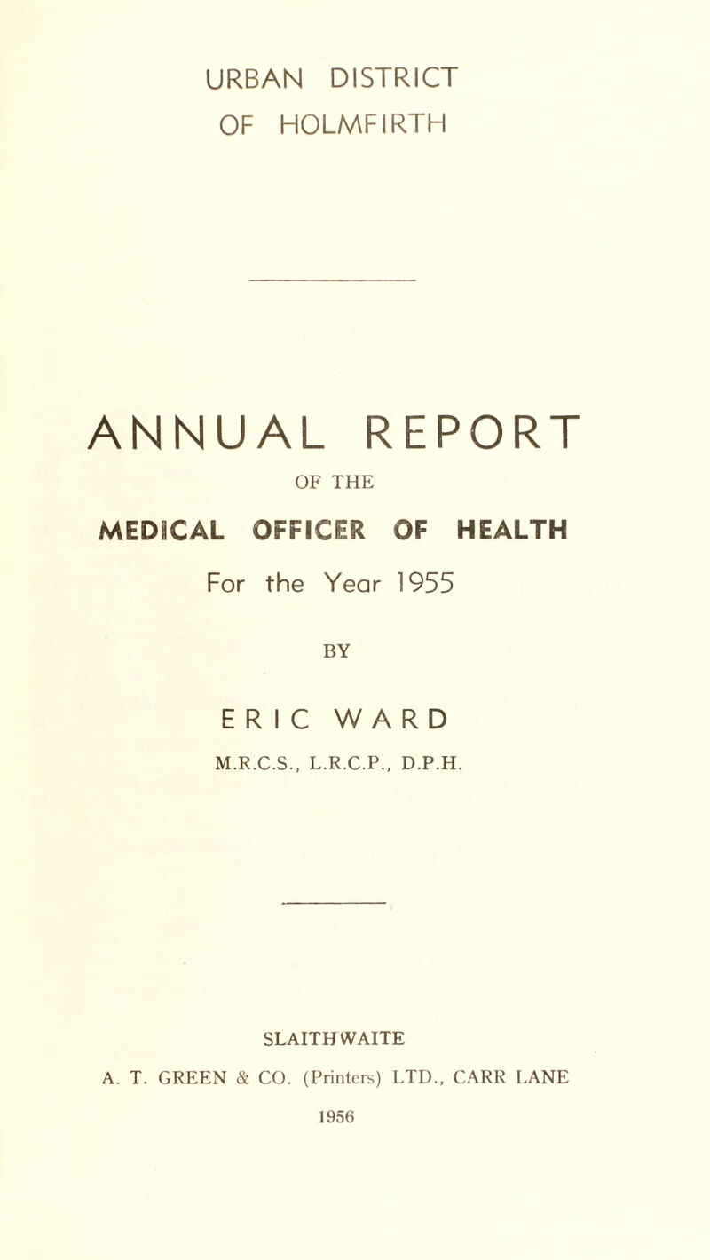 URBAN DISTRICT OF HOLMFIRTH ANNUAL REPORT OF THE MEDICAL OFFICER OF HEALTH For the Year 1955 BY ERIC WARD M.R.C.S., L.R.C.P., D.P.H. SLAITH WAITE A. T. GREEN & CO. (Printers) LTD., CARR LANE 1956