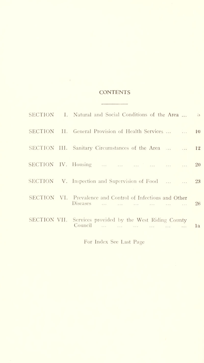 CONTENTS SECTION I. Natural and Social Conditions of the Area ... ;■> SECTION II. General Provision of Health Services ... ... 10 SECTION III. Sanitary Circumstances of the Area ... ... 12 SECTION IV. Housing 20 SECTION V. Inspection and Supervision of Food ... ... 23 SECTION VI. Prevalence and Control of Infectious and Other Diseases ... ... ... ... ... ... 26 SECTION VII. Services provided by the West Riding County Council ... ... ... ... ... ... la For Index See Last Page