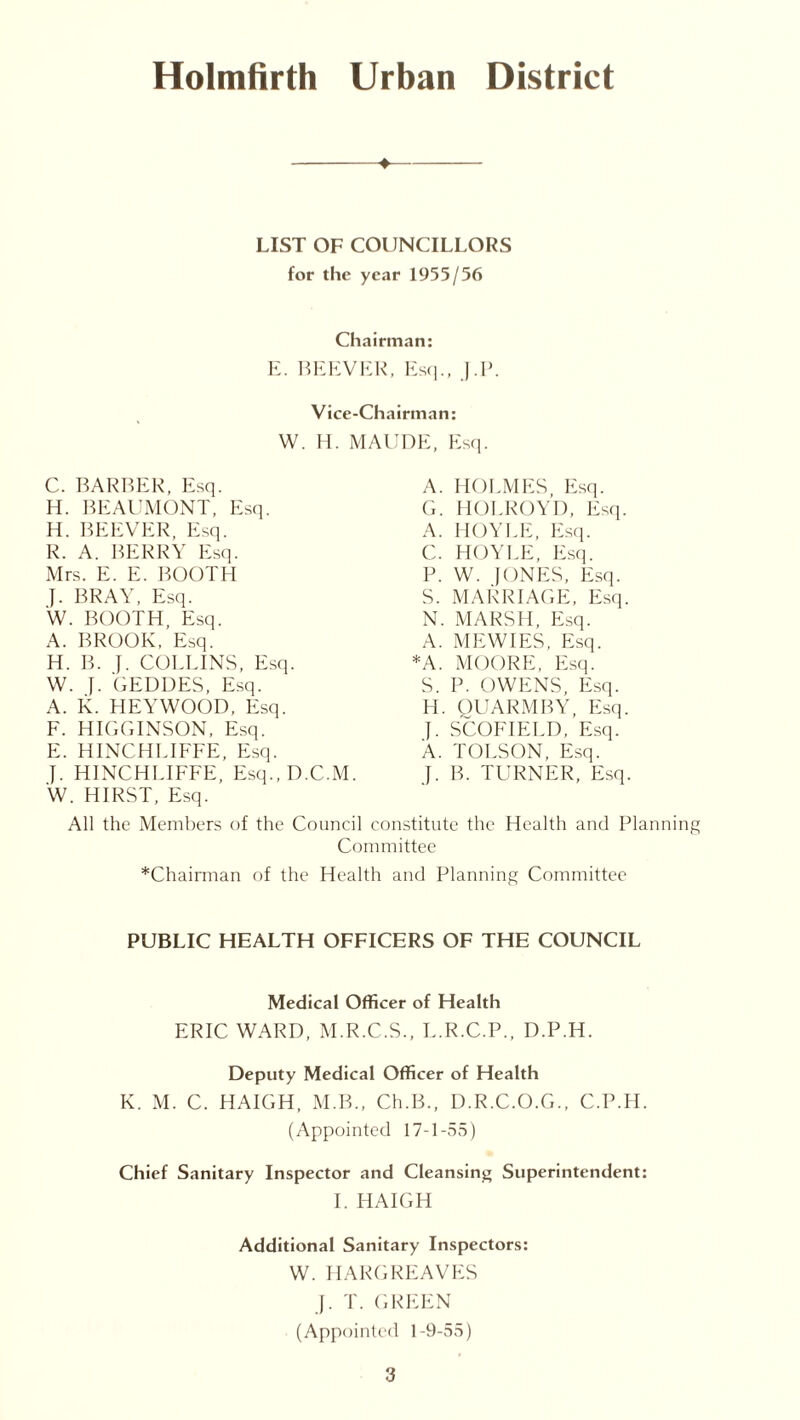 Holmfirth Urban District LIST OF COUNCILLORS for the year 1955/56 Chairman: E. BEEVER, Esq., J.P. Vice-Chairman: W. H. C. BARBER, Esq. H. BEAUMONT, Esq. H. BEEVER, Esq. R. A. BERRY Esq. Mrs. E. E. BOOTH J. BRAY, Esq. W. BOOTH, Esq. A. BROOK. Esq. H. B. J. COLLINS, Esq. W. f. GEDDES, Esq. A. K. HEYWOOD, Esq. F. HIGGINSON, Esq. E. HINCHLIFFE, Esq. y. HINCHLIFFE, Esq., D.C.M. MAUDE, Esq. A. HOLMES, Esq. G. HOLROYD, Esq. A. HOYLE, Esq. C. HOYLE, Esq. P. W. JONES, Esq. S. MARRIAGE, Esq. N. MARSH, Esq. A. MEWIES, Esq. *A. MOORE, Esq. S. P. OWENS, Esq. H. QUARMBY, Esq. J. SCOFIELD, Esq. A. TOLSON, Esq. J. B. TURNER, Esq. W. HIRST, Esq. All the Members of the Council constitute the Health and Planning Committee *Chairman of the Health and Planning Committee PUBLIC HEALTH OFFICERS OF THE COUNCIL Medical Officer of Health ERIC WARD, M.R.C.S., L.R.C.P., D.P.H. Deputy Medical Officer of Health K. M. C. HAIGH, M.B., Ch.B., D.R.C.O.G., C.P.H. (Appointed 17-1-55) Chief Sanitary Inspector and Cleansing Superintendent: I. HAIGH Additional Sanitary Inspectors: W. HARGREAVES J. T. GREEN (Appointed 1-9-55)