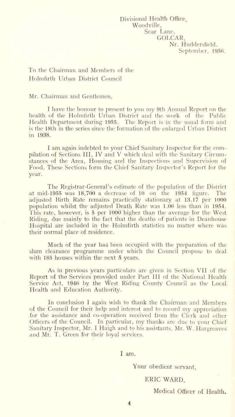 Divisional Health Office, Woodville, Scar Lane, GOLCAR, Nr. Huddersfield. September, 1956. To the Chairman and Members of the Holmfirth Urban District Council Mr. Chairman and Gentlemen, I have the honour to present to you my 9th Annual Report on the health of the Holmfirth Urban District and the work of the Public Health Department during 1955. The Report is in the usual form and is the 18th in the series since the formation of the enlarged Urban District in 1938. I am again indebted to your Chief Sanitary Inspector for the com- pilation of Sections III, IV and V which deal with the Sanitary Circum- stances of the Area, Housing and the Inspections and Supervision of Food. These Sections form the Chief Sanitary Inspector’s Report for the year. The Registrar-General’s estimate of the population of the District at mid-1955 was 18,700 a decrease of 10 on the 1954 figure. The adjusted Birth Rate remains practically stationary at 13.17 per 1000 population whilst the adjusted Death Rate was 1.06 less than in 1954. This rate, however, is 5 per 1000 higher than the average for the West Riding, due mainly to the fact that the deaths of patients in Deanhouse Hospital are included in the Holmfirth statistics no matter where was their normal place of residence. Much of the year hasi been occupied with the preparation of the slum clearance programme under which the Council propose to deal with 185 houses within the next 5 years. As in previous years particulars are given in Section VII of the Report of the Services provided under Part III of the National Health Service Act, 1946 by the West Riding County Council as the Local Health and Education Authority. In conclusion I again wish to thank the Chairman and Members of the Council for their help and interest and to record my appreciation for the assistance and co-operation received from the Clerk and other Officers of the Council. In particular, my thanks are due to your Chief Sanitary Inspector, Mr. I Haigh and to his assistants, Mr. W. Hargreaves and Mr. T. Green for their loyal services. I am, Your obedient servant, ERIC WARD, Medical Officer of Health.