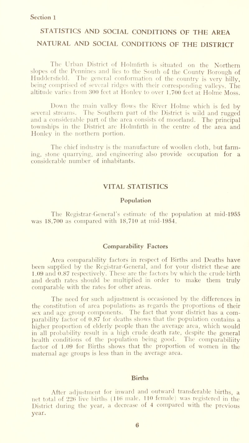 STATISTICS AND SOCIAL CONDITIONS OF THE AREA NATURAL AND SOCIAL CONDITIONS OF THE DISTRICT The Urban District of Holmfirth is situated on the Northern slopes of the Pennines and lies to the South o£ the County Borough of Huddersfield. The general conformation of the country is very hilly, being comprised of several ridges with their corresponding valleys. The altitude varies from 300 feet at Honley to over 1,700 feet at Holme Moss. Down the main valley flows the River Holme which is fed by several streams. The Southern part of the District is wild and rugged and a considerable part of the area consists of moorland. The principal townships in the District are Holmfirth in the centre of the area and Honley in the northern portion. The chief industry is the manufacture of woollen cloth, but farm- ing, stone quarrying, and engineering also provide occupation for a considerable number of inhabitants. VITAL STATISTICS Population The Registrar-General’s estimate of the population at mid-1955 was 18,700 as compared with 18,710 at mid-1954. Comparability Factors Area comparability factors in respect of Births and Deaths have been supplied by the Registrar-General, and for your district these are 1.09 and 0.87 respectively. These are the factors by which the crude birth and death rates should be multiplied in order to make them truly comparable with the rates for other areas. The need for such adjustment is occasioned by the differences in the constitution of area populations as regards the proportions of their sex and age group components. The fact that your district has a com- parability factor of 0.87 for deaths shows that the population contains a higher proportion of elderly people than the average area, which would in all probability result in a high crude death rate, despite the general health conditions of the population being good. The comparability factor of 1.09 for Births shows that the proportion of women in the maternal age groups is less than in the average area. Births After adjustment for inward and outward transferable births, a net total of ‘220 live births (110 male, 110 female) was registered in the District during the year, a decrease of 4 compared with the previous year.