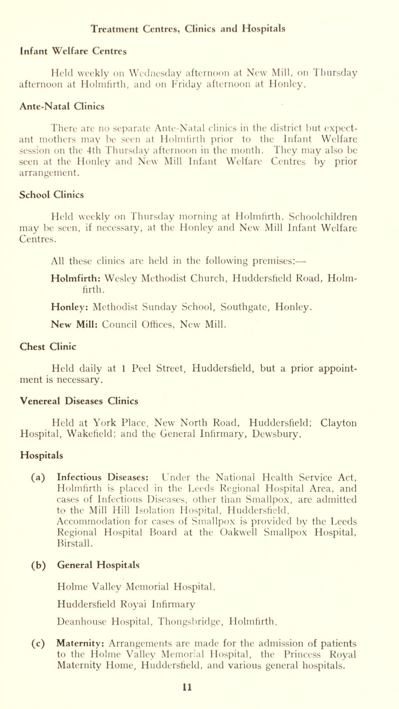 Treatment Centres, Clinics and Hospitals Infant Welfare Centres Held weekly on Wednesday afternoon at New Mill, on Thursday afternoon at Holmfirth, and on Friday afternoon at Honlcy. Ante-Natal Clinics There are no separate Ante-Natal clinics in the district but expect- ant mothers may be seen at Holmfirth prior to the Infant Welfare session on the 4th Thursday afternoon in the month. They may also be seen at the Honlev and New Mill Infant Welfare Centres by prior arrangement. School Clinics Held weekly on Thursday morning at Holmfirth. Schoolchildren may be seen, if necessary, at the Honlcy and New Mill Infant Welfare Centres. All these clinics are held in the following premises:— Holmfirth: Wesley Methodist Church, Huddersfield Road, Holm- firth. Honley: Methodist Sunday School, Southgate, Honley. New Mill: Council Offices, New Mill. Chest Clinic Held daily at 1 Peel Street, Huddersfield, but a prior appoint- ment is necessary. Venereal Diseases Clinics Held at York Place, New North Road, Huddersfield: Clayton Hospital, Wakefield; and the General Infirmary, Dewsbury. Hospitals (a) Infectious Diseases: Under the National Health Service Act, Holmfirth is placed in the Leeds Regional Hospital Area, and cases of Infectious Diseases, other than Smallpox, are admitted to the Mill Hill Isolation Hospital, Huddersfield. Accommodation for cases of Smallpox is provided by the Leeds Regional Hospital Board at the Oakwell Smallpox Hospital, Birstall. (b) General Hospitals Holme Valley Memorial Hospital. Huddersfield Royal Infirmary Deanhouse Hospital, Thongsbridge, Holmfirth. (c) Maternity: Arrangements are made for the admission of patients to the Holme Valley Memorial Hospital, the Princess Royal Maternity Home, Huddersfield, and various general hospitals.