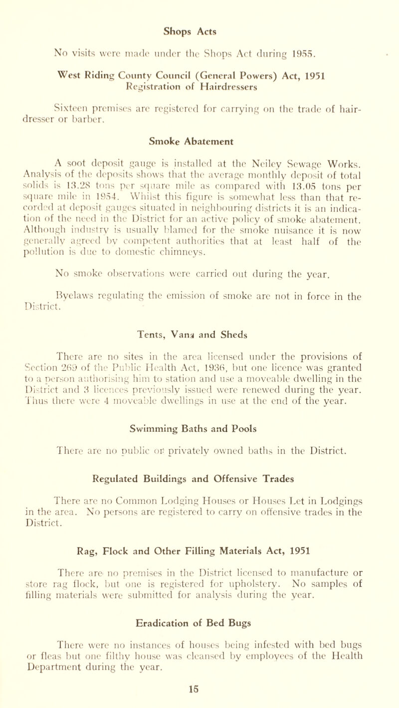 Shops Acts No visits were made under the Shops Art during 1955. West Riding County Council (General Powers) Act, 1951 Registration of Hairdressers Sixteen premises are registered for carrying on the trade of hair- dresser or barber. Smoke Abatement A soot deposit gauge is installed at the Neiley Sewage Works. Analysis of the deposits shows that the average monthly deposit of total solids is 13.28 tons per square mile as compared with 13.05 tons per square mile in 1954. Whilst this figure is somewhat less than that re- cord'd at deposit gauges situated in neighbouring districts it is an indica- tion of the need in the District for an active policy of smoke abatement. Although industry is usually blamed for the smoke nuisance it is now generally agreed by competent authorities that at least half of the pollution is due to domestic chimneys. No smoke observations were carried out during the year. Byelaws regulating the emission of smoke are not in force in the District. Tents, Vana and Sheds There are no sites in the area licensed under the provisions of Section 269 of the Public Health Act, 1936, but one licence was granted to a person authorising him to station and use a moveable dwelling in the District and 3 licences previously issued were renewed during the year. Thus there were 4 moveable dwellings in use at the end of the year. Swimming Baths and Pools There are no public or! privately owned baths in the District. Regulated Buildings and Offensive Trades There are no Common Lodging Houses or Houses Let in Lodgings in the area. No persons are registered to carry on offensive trades in the District. Rag, Flock and Other Filling Materials Act, 1951 There are’ no premises in the District licensed to manufacture or store rag flock, but one is registered for upholstery. No samples of idling materials were submitted for analysis during the year. Eradication of Bed Bugs There were no instances of houses being infested with bed bugs or fleas but one filthy house was cleansed by employees of the Health Department during the year.