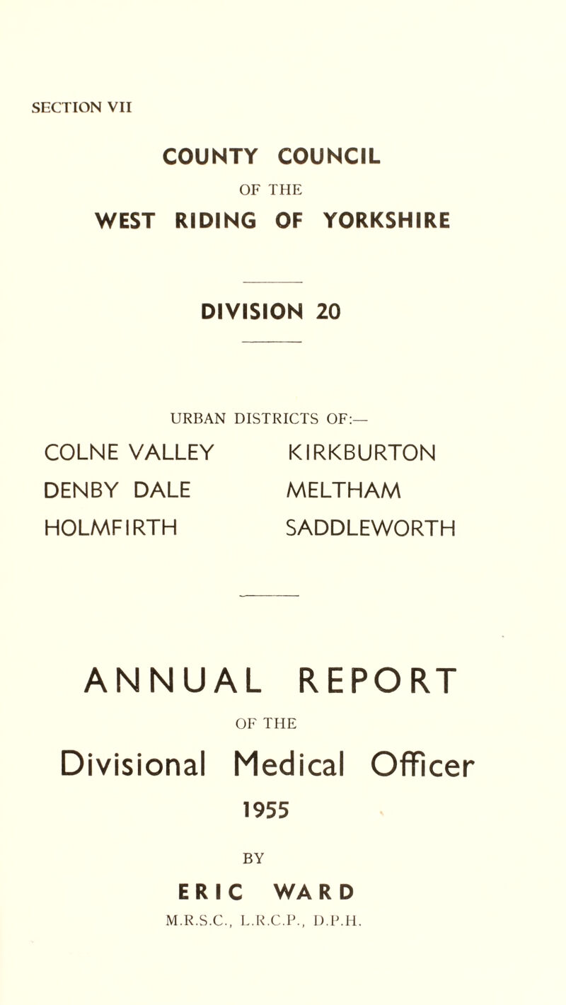 COUNTY COUNCIL OF THE WEST RIDING OF YORKSHIRE DIVISION 20 URBAN DISTRICTS OF:— COLNE VALLEY DENBY DALE HOLMFIRTH KIRKBURTON MELTHAM SADDLEWORTH ANNUAL REPORT OF THE Divisional Medical Officer 1955 BY ERIC WARD M.R.S.C., L.R.C.P., D.P.H.