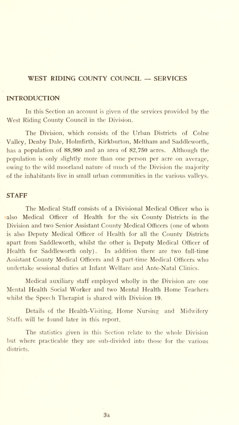 WEST RIDING COUNTY COUNCIL — SERVICES INTRODUCTION In this Section an account is given of the services provided by the West Riding County Council in the Division. The Division, which consists of the Urban Districts of Colne Valley, Denby Dale, Holmfirth, Kirkburton, Meltham and Saddleworth, has a population of 88,980 and an area of 82,750 acres. Although the population is only slightly more than one person per acre on average, owing to the wild moorland nature of much of the Division the majority of the inhabitants live in small urban communities in the various valleys. STAFF The Medical Staff consists of a Divisional Medical Officer who is also Medical Officer of Health for the six County Districts in the Division and two Senior Assistant County Medical Officers (one of whom is also Deputy Medical Officer of Health for all the County Districts apart from Saddleworth, whilst the other is Deputy Medical Officer of Health for Saddleworth only). In addition there are two full-time Assistant County Medical Officers and 5 part-time Medical Officers who undertake sessional duties at Infant Welfare and Ante-Natal Clinics. Medical auxiliary staff employed wholly in the Division are one Mental Health Social Worker and two Mental Health Home Teachers whilst the Speech Therapist is shared with Division 19. Details of the Health-Visiting, Home Nursing and Midwifery Staffs will be found later in this report. The statistics given in this Section relate to the whole Division but where practicable they are sub-divided into those for the various districts. 3a