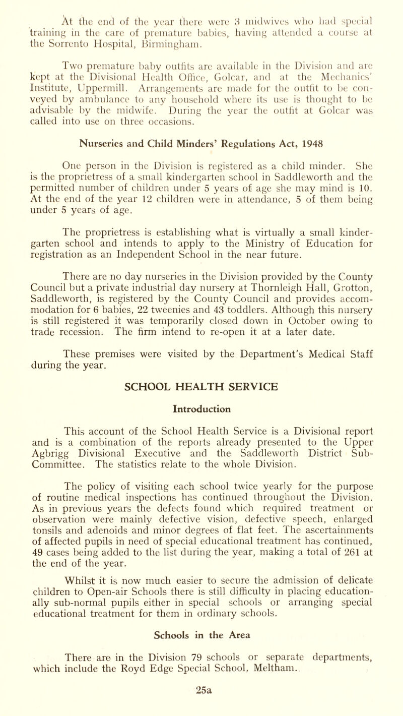 training in the care of premature babies, having attended a course at the Sorrento Hospital, Birmingham. Twro premature baby outfits are available in the Division and are kept at the Divisional Health Office, Golcar, and at the Mechanics’ Institute, Uppermill. Arrangements are made for the outfit to be con- veyed by ambulance to any household where its use is thought to be advisable by the midwife. During the year the outfit at Golcar was called into use on three occasions. Nurseries and Child Minders’ Regulations Act, 1948 One person in the Division is registered as a child minder. She is the proprietress of a small kindergarten school in Saddleworth and the permitted number of children under 5 years of age she may mind is 10. At the end of the year 12 children were in attendance, 5 of them being under 5 years of age. The proprietress is establishing what is virtually a small kinder- garten school and intends to apply to the Ministry of Education for registration as an Independent School in the near future. There are no day nurseries in the Division provided by the County Council but a private industrial day nursery at Thornleigh Hall, Grotton, Saddleworth, is registered by the County Council and provides accom- modation for 6 babies, 22 tweenies and 43 toddlers. Although this nursery is still registered it was temporarily closed down in October owing to trade recession. The firm intend to re-open it at a later date. These premises were visited by the Department’s Medical Staff during the year. SCHOOL HEALTH SERVICE Introduction This account of the School Health Service is a Divisional report and is a combination of the reports already presented to the Upper Agbrigg Divisional Executive and the Saddleworth District Sub- Committee. The statistics relate to the whole Division. The policy of visiting each school twice yearly for the purpose of routine medical inspections has continued throughout the Division. As in previous years the defects found which required treatment or observation were mainly defective vision, defective speech, enlarged tonsils and adenoids and minor degrees of flat feet. The ascertainments of affected pupils in need of special educational treatment has continued, 49 cases being added to the list during the year, making a total of 261 at the end of the year. Whilst it is now much easier to secure the admission of delicate children to Open-air Schools there is still difficulty in placing education- ally sub-normal pupils either in special schools or arranging special educational treatment for them in ordinary schools. Schools in the Area There are in the Division 79 schools or separate departments, which include the Royd Edge Special School, Meltham. 25a