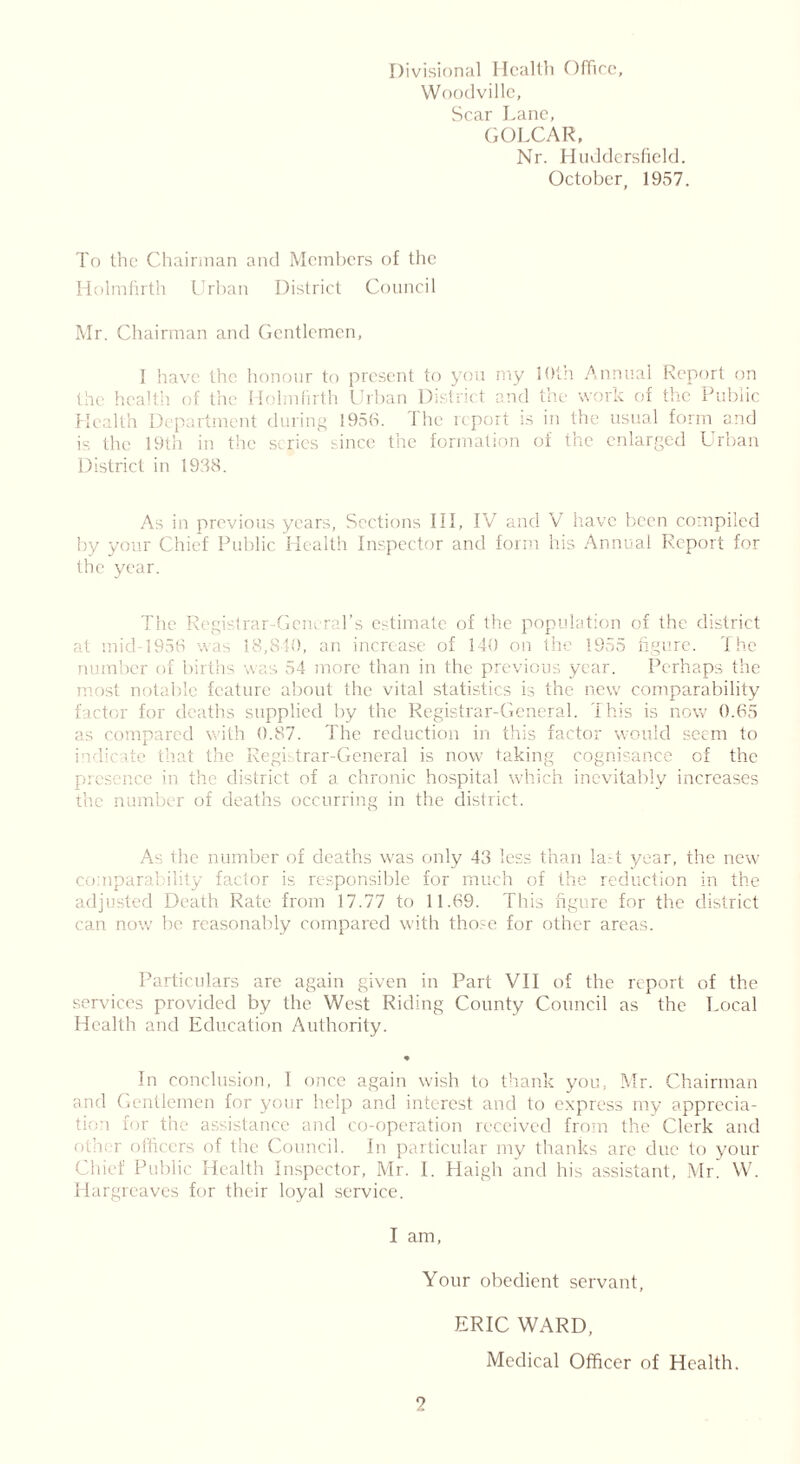 Divisional Health Office, Woodville, Scar Lane, GOLCAR, Nr. Huddersfield. October, 1957. To the Chairman and Members of the Holmfirth Urban District Council Mr. Chairman and Gentlemen, I have the honour to present to you my 1 Oth Annual Report on the health of the Holmfirth Urban District and the work of the Public Health Department during 1956. 1 he report is in the usual form and is the 19th in the scries since the formation of the enlarged Urban District in 1938. As in previous years, Sections III, IV and V have been compiled by your Chief Public Health Inspector and form his Annual Report for the year. The Registrar-General’s estimate of the population of the district at mid-1956 was 18,840, an increase of 140 on the 1955 figure. The jer ol births was 54 more than in the previous year. Perhaps the most notable feature about the vital statistics is the new comparability factor for deaths supplied by the Registrar-General. This is now 0.65 as compared with 0.87. The reduction in this factor would seem to indicate that the Registrar-General is now taking cognisance of the presence in the district of a chronic hospital which inevitably increases the number of deaths occurring in the district. As the number of deaths was only 43 less than la.-t year, the new comparability factor is responsible for much of the reduction in the adjusted Death Rate from 17.77 to 11.69. This figure for the district can now be reasonably compared with those for other areas. Particulars are again given in Part VII of the report of the services provided by the West Riding County Council as the Local Health and Education Authority. * In conclusion, I once again wish to thank you, Mr. Chairman and Gentlemen for your help and interest and to express my apprecia- tion for the assistance and co-operation received from the Clerk and oi ' r officers of the Council. In particular my thanks are due to your Chief Public Health Inspector, Mr. 1. Haigh and his assistant, Mr. W. Hargreaves for their loyal service. I am, Your obedient servant, ERIC WARD, Medical Officer of Health.