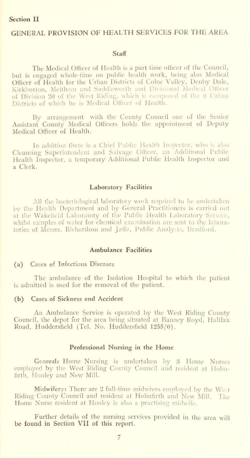 GENERAL PROVISION OF HEALTH SERVICES FOR THE AREA Staff The Medical Officer of Health is a part time officer of the Council, but is engaged whole-time on public health work, being also Medical Officer of Health for the Urban Districts of Colne Valley, Denby Dale, Kirkburton, Mcltham and Saddleworth and Divisional Medical Officer of Division 20 of the W< t I i • hit h is composed ol the 6 Urban Districts of which he is Medical Officer of Health. By arrangement with the County Council one of the Senior Assistant County Medical Officers holds the appointment of Deputy Medical Officer of Health. In addition there is a Chief Public Health Inspector, who is also Cleansing Superintendent and Salvage Officer, an Additional Public Health Inspector, a temporary Additional Public Health Inspector and a Clerk. Laboratory Facilities All the bacteriological laboratory work required to be undertaken by the Health. Department and by General Practitioners is carried out at the Wakefield Laboratory of the Public Health Laboratory Service, whilst samples of water for chemical examination arc sent to the labora- tories of Messrs. Richardson and Jaffe, Public Analysts, Bradford. Ambulance Facilities (a) Cases cf Infectious Diseases The ambulance of the Isolation Hospital to which the patient is admitted is used for the removal of the patient. (b) Cases of Sickness and Accident An Ambulance Service is operated by the West Riding County Council, the depot for the area being situated at Banney Royd, Halifax Road, Huddersfield (Tel. No. Huddersfield 1255/6). Professional Nursing in the Home General: Home Nursing is undertaken by 3 Home Nurses employed by the West Riding County Council and resident at Holm- firth, Honley and New Mill. Midwifery: There are 2 full-time midwives employed by the We 1 Riding County Council and resident at Holmfirlh and New Mi 11. The Home Nurse resident at Honley is also a practising midwife. Further details of the nursing services provided in the area will be found in Section VII of this report.