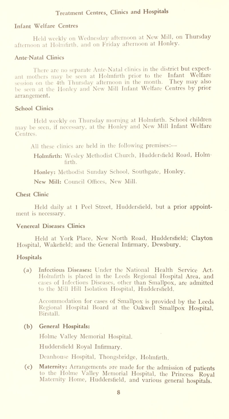 Treatment Centres, Clinics and Hospitals Infant Welfare Centres Held weekly on Wednesday afternoon at New Mill, on Thursday afternoon at Holmfirth, and on Friday afternoon at Honlcy. Ante-Natal Clinics There are no separate Ante-Natal clinics in the district but expect- ant mothers may be seen at Holmfirth prior to the Infant Welfare session on the 4th Thursday afternoon in the month. They may also be seen at the Honley and New Mill Infant Welfare Centres by prior arrangement. School Clinics Held weekly on Thursday morning at Holmfirth. School children may bo seen, if necessary, at the Honley and New Mill Infant Welfare Centres. All these clinics are held in the following premises:— Holmfirth: Wesley Methodist Church, Huddersfield Road, Holm- firth. Honley: Methodist Sunday School, Southgate, Honley. New Mill: Council Offices, New Mill. Chest Clinic Held daily at 1 Peel Street, Huddersfield, but a prior appoint- ment is necessary. Venereal Diseases Clinics Held at York Place, New North Road, Huddersfield; Clayton Hospital, Wakefield; and the General Infirmary, Dewsbury. Hospitals (a) Infectious Diseases: Under the National Health Service Act. Holmfirth is placed in the Leeds Regional Hospital Area, and cases of Infectious Diseases, other than Smallpox, are admitted to the Mill Hill Isolation Hospital, Huddersfield. Accommodation for cases of Smallpox is provided by the Leeds Regional Hospital Board at the Oakwell Smallpox Hospital, Birstall. (b) General Hospitals: Holme Valley Memorial Hospital. Huddersfield Royal Infirmary. Deanhouse Hospital, Thongsbridge, Holmfirth. (c) Maternity: Arrangements are made for the admission of patients to the Holme Valley Memorial Hospital, the Princess Royal Maternity Home, Huddersfield, and various general hospitals.