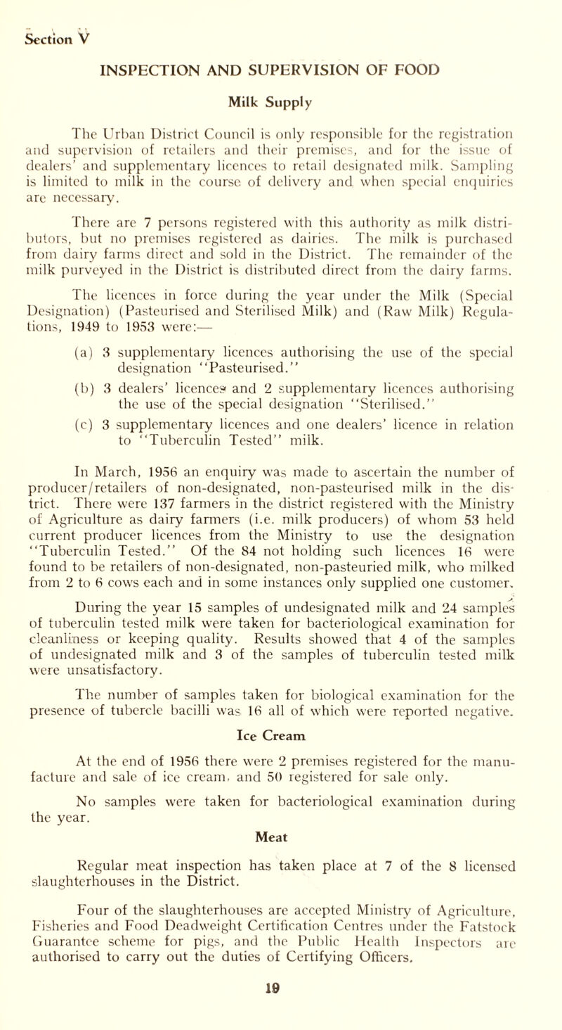 INSPECTION AND SUPERVISION OF FOOD Milk Supply The Urban District Council is only responsible for the registration and supervision of retailers and their premises, and for the issue of dealers’ and supplementary licences to retail designated milk. Sampling is limited to milk in the course, of delivery and. when special enquiries are necessary. There are 7 persons registered with this authority as milk distri- butors, but no premises registered as dairies. The milk is purchased from dairy farms direct and sold in the District. The remainder of the milk purveyed in the District is distributed direct from the dairy farms. The licences in force during the year under the Milk (Special Designation) (Pasteurised and Sterilised Milk) and (Raw Milk) Regula- tions, 1949 to 1953 were:— (a) 3 supplementary licences authorising the use of the special designation “Pasteurised.” (b) 3 dealers’ licences* and 2 supplementary licences authorising the use of the special designation “Sterilised.” (c) 3 supplementary licences and one dealers’ licence in relation to “Tuberculin Tested” milk. In March, 1956 an enquiry was made to ascertain the number of producer/retailers of non-designated, non-pasteurised milk in the dis- trict. There were 137 farmers in the district registered with the Ministry of Agriculture as dairy fanners (i.e. milk producers) of whom 53 held current producer licences from the Ministry to use the designation “Tuberculin Tested.” Of the 84 not holding such licences 16 were found to be retailers of non-designated, non-pasteuried milk, who milked from 2 to 6 cows each and in some instances only supplied one customer. During the year 15 samples of undesignated milk and 24 samples of tuberculin tested milk were taken for bacteriological examination for cleanliness or keeping quality. Results showed that 4 of the samples of undesignated milk and 3 of the samples of tuberculin tested milk were unsatisfactory. The number of samples taken for biological examination for the presence of tubercle bacilli was 16 all of which were reported negative. Ice Cream At the end of 1956 there were 2 premises registered for the manu- facture and sale of ice cream, and 50 registered for sale only. No samples were taken for bacteriological examination during the year. Meat Regular meat inspection has taken place at 7 of the 8 licensed slaughterhouses in the District. Four of the slaughterhouses are accepted Ministry of Agriculture, Fisheries and Food Deadweight Certification Centres under the Fatstock Guarantee scheme for pigs, and the Public Health Inspectors arc authorised to carry out the duties of Certifying Officers.