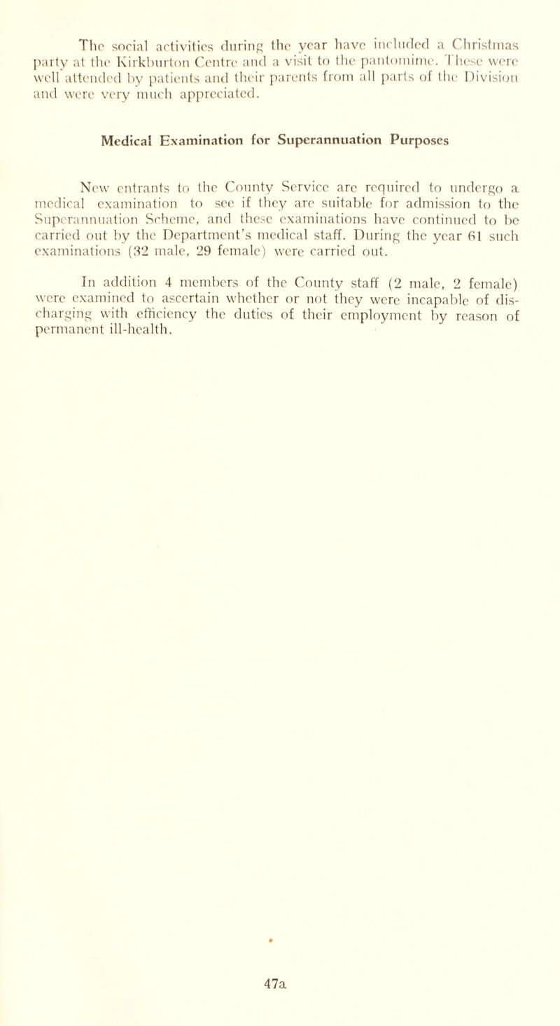The social activities during the year have included a Christmas party at the Kirkburton Centre and a visit to the pantomime. I hese were well attended by patients and their parents from all parts of the Division and were very much appreciated. Medical Examination for Superannuation Purposes New entrants to the County Service arc required to undergo a medical examination to sec if they arc suitable for admission to the Superannuation Scheme, and these examinations have continued to be carried out by the Department’s medical staff. During the year hi such examinations (32 male, 29 female) were carried out. In addition 4 members of the County staff (2 male, 2 female) were examined to ascertain whether or not they were incapable of dis- charging with efficiency the duties of their employment by reason of permanent ill-health. 47a
