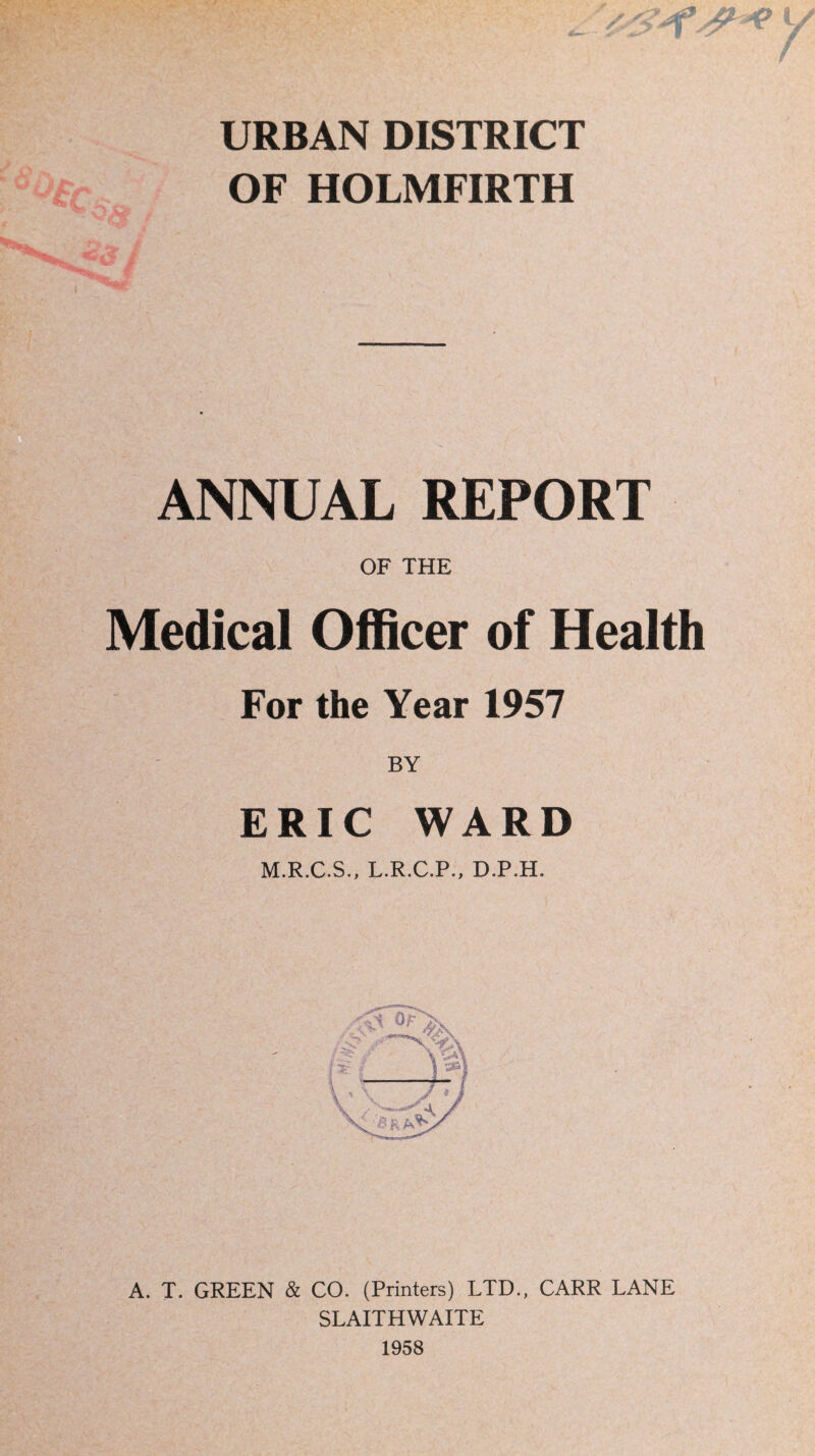 URBAN DISTRICT OF HOLMFIRTH ANNUAL REPORT OF THE Medical Officer of Health For the Year 1957 BY ERIC WARD M.R.C.S., L.R.C.P., D.P.H. A. T. GREEN & CO. (Printers) LTD., CARR LANE SLAITHWAITE 1958