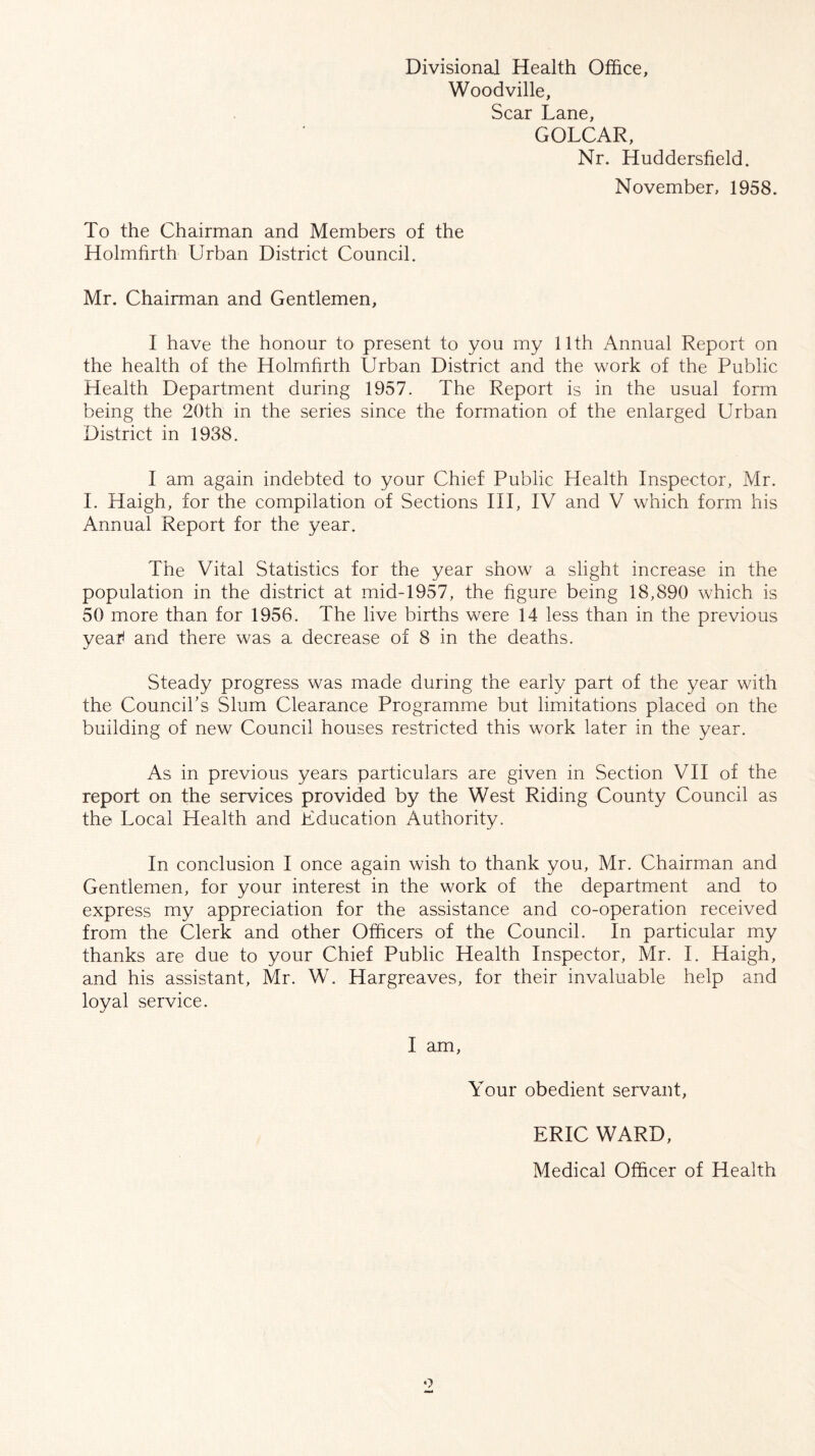 Divisional Health Office, Woodville, Scar Lane, GOLCAR, Nr. Huddersfield. November, 1958. To the Chairman and Members of the Holmfirth Urban District Council. Mr. Chairman and Gentlemen, I have the honour to present to you my 11th Annual Report on the health of the Holmfirth Urban District and the work of the Public Health Department during 1957. The Report is in the usual form being the 20th in the series since the formation of the enlarged Urban District in 1938. I am again indebted to your Chief Public Health Inspector, Mr. I. Haigh, for the compilation of Sections III, IV and V which form his Annual Report for the year. The Vital Statistics for the year show a slight increase in the population in the district at mid-1957, the figure being 18,890 which is 50 more than for 1956. The live births were 14 less than in the previous yeatf and there was a decrease of 8 in the deaths. Steady progress was made during the early part of the year with the Council’s Slum Clearance Programme but limitations placed on the building of new Council houses restricted this work later in the year. As in previous years particulars are given in Section VII of the report on the services provided by the West Riding County Council as the Local Health and Education Authority. In conclusion I once again wish to thank you, Mr. Chairman and Gentlemen, for your interest in the work of the department and to express my appreciation for the assistance and co-operation received from the Clerk and other Officers of the Council. In particular my thanks are due to your Chief Public Health Inspector, Mr. I. Haigh, and his assistant, Mr. W. Hargreaves, for their invaluable help and loyal service. I am, Your obedient servant, ERIC WARD, Medical Officer of Health