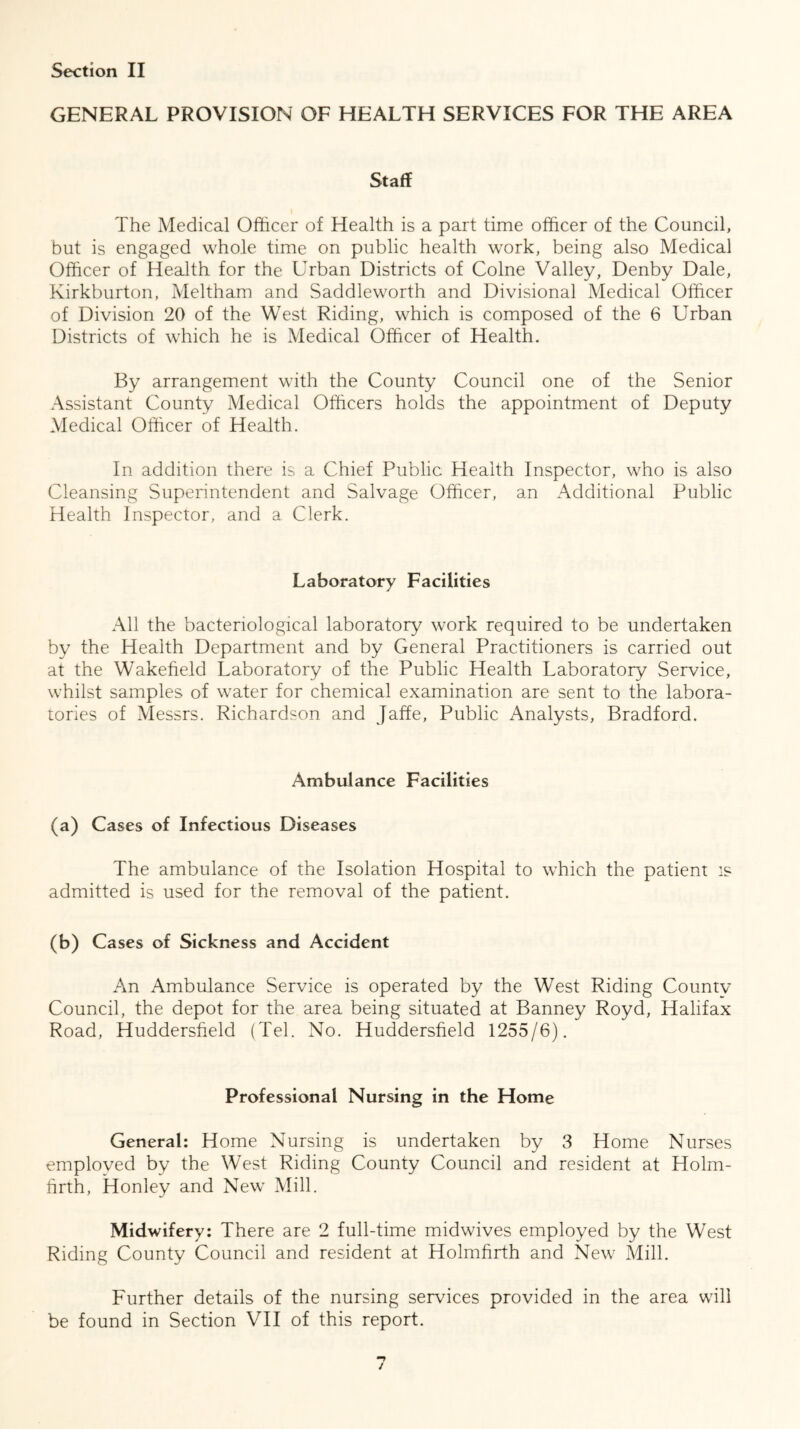 GENERAL PROVISION OF HEALTH SERVICES FOR THE AREA Staff The Medical Officer of Health is a part time officer of the Council, but is engaged whole time on public health work, being also Medical Officer of Health for the Urban Districts of Colne Valley, Denby Dale, Kirkburton, Meltham and Saddleworth and Divisional Medical Officer of Division 20 of the West Riding, which is composed of the 6 Urban Districts of which he is Medical Officer of Health. By arrangement with the County Council one of the Senior Assistant County Medical Officers holds the appointment of Deputy Medical Officer of Health. In addition there is a Chief Public Health Inspector, who is also Cleansing Superintendent and Salvage Officer, an Additional Public Health Inspector, and a Clerk. Laboratory Facilities All the bacteriological laboratory work required to be undertaken by the Health Department and by General Practitioners is carried out at the Wakefield Laboratory of the Public Health Laboratory Service, whilst samples of water for chemical examination are sent to the labora- tories of Messrs. Richardson and Jaffe, Public Analysts, Bradford. Ambulance Facilities (a) Cases of Infectious Diseases The ambulance of the Isolation Hospital to which the patient is admitted is used for the removal of the patient. (b) Cases of Sickness and Accident An Ambulance Service is operated by the West Riding Countv Council, the depot for the area being situated at Banney Royd, Halifax Road, Huddersfield (Tel. No. Huddersfield 1255/6). Professional Nursing in the Home General: Home Nursing is undertaken by 3 Home Nurses employed by the West Riding County Council and resident at Holm- firth, Honley and New Mill. Midwifery: There are 2 full-time midwives employed by the West Riding County Council and resident at Holmfirth and New Mill. Further details of the nursing services provided in the area will be found in Section VII of this report. /
