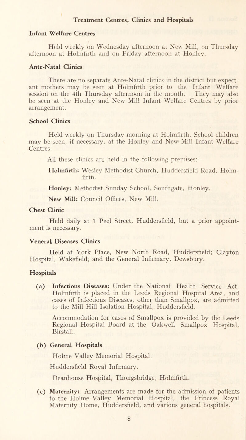 Treatment Centres, Clinics and Hospitals Infant Welfare Centres Held weekly on Wednesday afternoon at New Mill, on Thursday afternoon at Holmfirth and on Friday afternoon at Honley. Ante-Natal Clinics There are no separate Ante-Natal clinics in the district but expect- ant mothers may be seen at Holmfirth prior to the Infant Welfare session on the 4th Thursday afternoon in the month. They may also be seen at the Honley and New Mill Infant Welfare Centres by prior arrangement. School Clinics Held weekly on Thursday morning at Holmfirth. School children may be seen, if necessary, at the Honley and New' Mill Infant Welfare Centres. All these clinics are held in the following premises:—- Holmfirth: Wesley Methodist Church, Huddersfield Road, Holm- firth. Honley: Methodist Sunday School, Southgate, Honley. New Mill: Council Offices, New Mill. Chest Clinic Held daily at 1 Peel Street, Huddersfield, but a prior appoint- ment is necessary. Veneral Diseases Clinics Held at York Place, New North Road, Huddersfield; Clayton Hospital, Wakefield; and the General Infirmary, Dewsbury. Hospitals (a) Infectious Diseases: Under the National Health Service Act, Holmfirth is placed in the Leeds Regional Hospital Area, and cases of Infectious Diseases, other than Smallpox, are admitted to the Mill Hill Isolation Hospital, Huddersfield. Accommodation for cases of Smallpox is provided by the Leeds Regional Hospital Board at the Oakwell Smallpox Hospital, Birstall. (b) General Hospitals Holme Valley Memorial Hospital. Huddersfield Royal Infirmary. Deanhouse Hospital, Thongsbridge, Holmfirth. (c) Maternity: Arrangements are made for the admission of patients to the Holme Valley Memorial Hospital, the Princess Royal Maternity Home, Huddersfield, and various general hospitals.