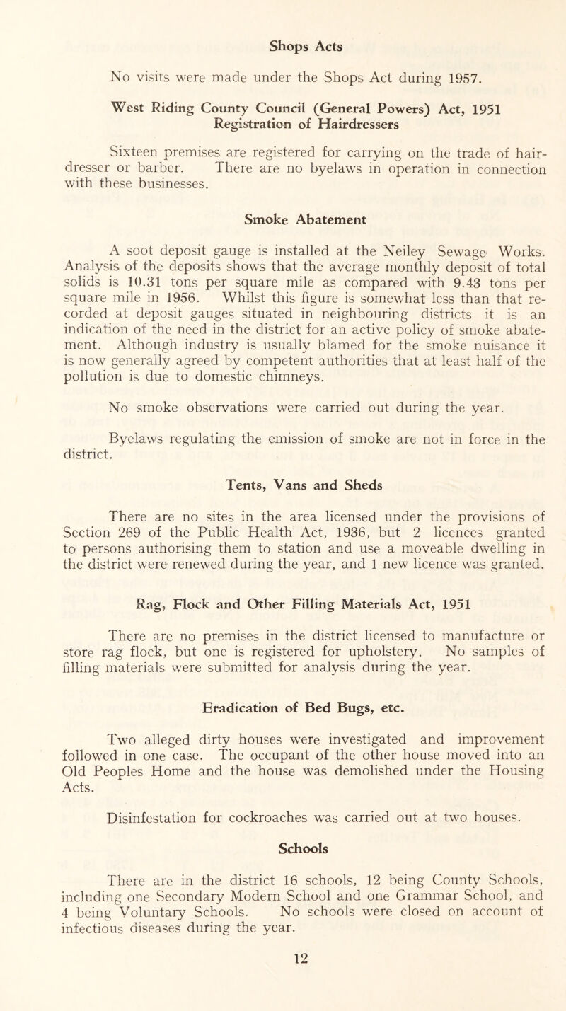Shops Acts No visits were made under the Shops Act during 1957. West Riding County Council (General Powers) Act, 1951 Registration of Hairdressers Sixteen premises are registered for carrying on the trade of hair- dresser or barber. There are no byelaws in operation in connection with these businesses. Smoke Abatement A soot deposit gauge is installed at the Neiley Sewage Works. Analysis of the deposits shows that the average monthly deposit of total solids is 10.31 tons per square mile as compared with 9.43 tons per square mile in 1956. Whilst this figure is somewhat less than that re- corded at deposit gauges situated in neighbouring districts it is an indication of the need in the district; for an active policy of smoke abate- ment. Although industry is usually blamed for the smoke nuisance it is now generally agreed by competent authorities that at least half of the pollution is due to domestic chimneys. No smoke observations were carried out during the year. Byelaws regulating the emission of smoke are not in force in the district. Tents, Vans and Sheds There are no sites in the area licensed under the provisions of Section 269 of the Public Health Act, 1936, but 2 licences granted to* persons authorising them to station and use a moveable dwelling in the district were renewed during the year, and 1 new licence was granted. Rag, Flock and Other Filling Materials Act, 1951 There are no premises in the district licensed to manufacture or store rag flock, but one is registered for upholstery. No samples of filling materials were submitted for analysis during the year. Eradication of Bed Bugs, etc. Two alleged dirty houses were investigated and improvement followed in one case. The occupant of the other house moved into an Old Peoples Home and the house was demolished under the Housing Acts. Disinfestation for cockroaches was carried out at two houses. Schools There are in the district 16 schools, 12 being County Schools, including one Secondary Modern School and one Grammar School, and 4 being Voluntary Schools. No schools were closed on account of infectious diseases during the year.