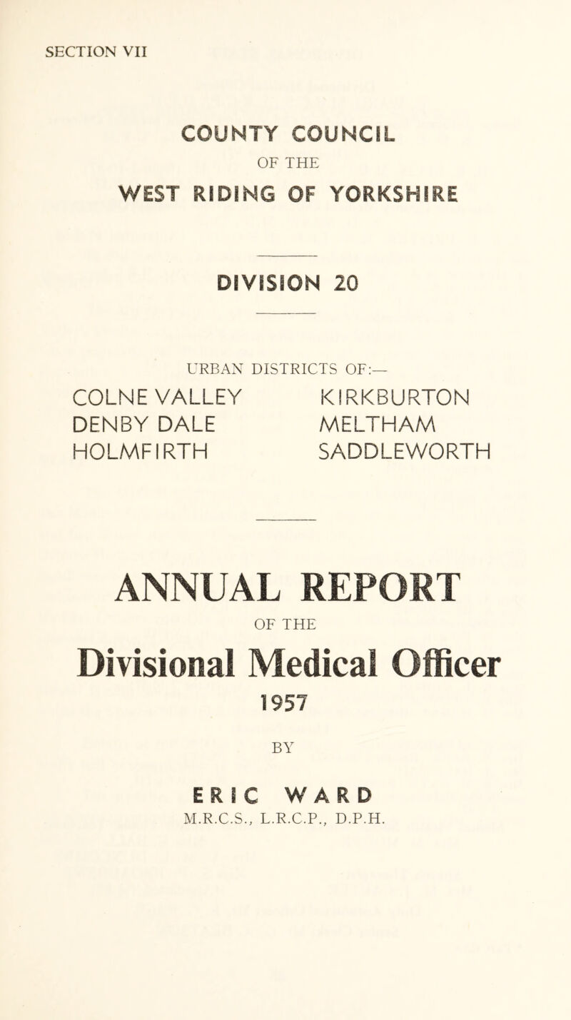 COUNTY COUNCIL OF THE WEST RIDING OF YORKSHIRE DIVISION 20 URBAN DISTRICTS OF:— COLNE VALLEY DENBY DALE HOLMFIRTH KIRKBURTON MELTHAM SADDLEWORTH ANNUAL REPORT OF THE Divisional Medical Officer 1957 BY ERIC WARD M.R.C.S., L.R.C.P., D.P.H.