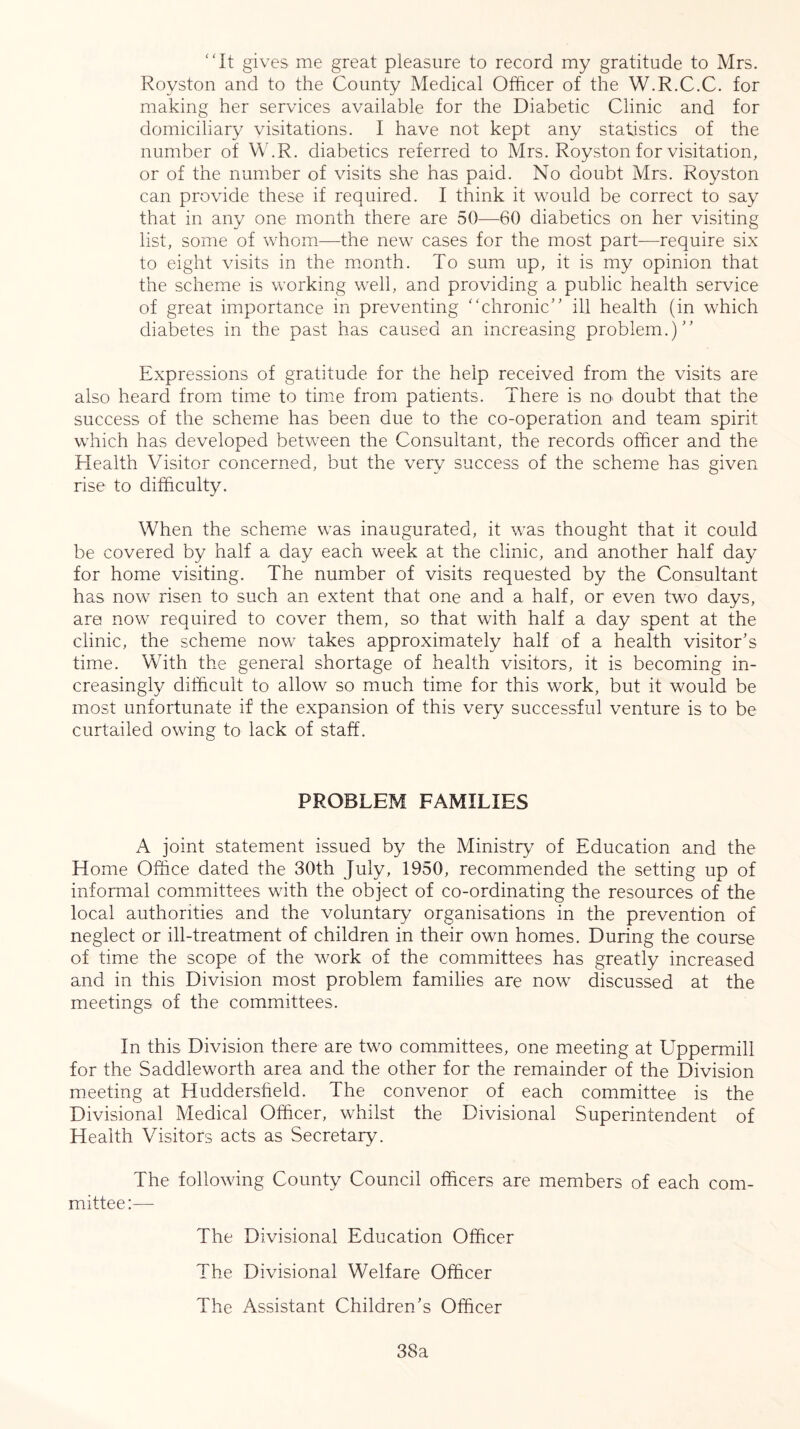 “It gives me great pleasure to record my gratitude to Mrs. Royston and to the County Medical Officer of the W.R.C.C. for making her services available for the Diabetic Clinic and for domiciliary visitations. I have not kept any statistics of the number of W.R. diabetics referred to Mrs. Royston for visitation, or of the number of visits she has paid. No doubt Mrs. Royston can provide these if required. I think it would be correct to say that in any one month there are 50—60 diabetics on her visiting list, some of whom—the new cases for the most part—require six to eight visits in the month. To sum up, it is my opinion that the scheme is working well, and providing a public health service of great importance in preventing “chronic” ill health (in which diabetes in the past has caused an increasing problem.)” Expressions of gratitude for the help received from the visits are also heard from time to time from patients. There is no* doubt that the success of the scheme has been due to the co-operation and team spirit which has developed between the Consultant, the records officer and the Health Visitor concerned, but the very success of the scheme has given rise to difficulty. When the scheme was inaugurated, it was thought that it could be covered by half a day each week at the clinic, and another half day for home visiting. The number of visits requested by the Consultant has now risen to such an extent that one and a half, or even two days, are now required to cover them, so that with half a day spent at the clinic, the scheme now takes approximately half of a health visitor’s time. With the general shortage of health visitors, it is becoming in- creasingly difficult to allow so much time for this work, but it would be most unfortunate if the expansion of this very successful venture is to be curtailed owing to lack of staff. PROBLEM FAMILIES A joint statement issued by the Ministry7 of Education and the Home Office dated the 30th July, 1950, recommended the setting up of informal committees with the object of co-ordinating the resources of the local authorities and the voluntary organisations in the prevention of neglect or ill-treatment of children in their own homes. During the course of time the scope of the work of the committees has greatly increased and in this Division most problem families are now discussed at the meetings of the committees. In this Division there are two committees, one meeting at Uppermill for the Saddleworth area and the other for the remainder of the Division meeting at Huddersfield. The convenor of each committee is the Divisional Medical Officer, whilst the Divisional Superintendent of Health Visitors acts as Secretary. The following County Council officers are members of each com- mittee:— The Divisional Education Officer The Divisional Welfare Officer The Assistant Children’s Officer 38a